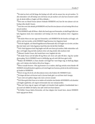 19
Så sänd nu bort och låt bärga din boskap och allt vad du annars har ute på marken. Ty
alla människor och all boskap som då finnas ute på marken och icke hava kommit under
tak, de skola träffas av haglet och bliva dödade.»
20
Den som nu bland Faraos tjänare fruktade HERRENS ord, han lät sina tjänare och sin
boskap söka skydd i husen;
21
men den som icke aktade på HERRENS ord, han lät sina tjänare och sin boskap bliva kvar
ute på marken.
22
Och HERREN sade till Mose: »Räck din hand upp mot himmelen, så skall hagel falla över
hela Egyptens land, över människor och boskap och över alla markens örter i Egyptens
land.»
23
Då räckte Mose sin stav upp mot himmelen, och HERREN lät det dundra och hagla, och
eld for ned mot jorden, så lät HERREN hagel komma över Egyptens land.
24
Och det haglade, och bland hagelskurarna flammade eld; och haglet var så svårt, att dess
like icke hade varit i hela Egyptens land från den tid det blev befolkat.
25
Och i hela Egyptens land slog haglet ned allt som fanns på marken, både människor och
djur; och haglet slog ned alla markens örter och slog sönder alla markens träd.
26
Allenast i landet Gosen, där Israels barn voro, haglade det icke.
27
Då sände Farao och lät kalla till sig Mose och Aron och sade till dem: »Jag har syndat
denna gång. Det är HERREN som är rättfärdig; jag och mitt folk hava gjort orätt.
28
Bedjen till HERREN, ty hans dunder och hagel har varat länge nog; så skall jag släppa
eder, och I skolen icke behöva bliva kvar längre.»
29
Mose svarade honom: »När jag kommer ut ur staden, skall jag uträcka mina händer till
HERREN; då skall dundret upphöra och intet hagel mer komma, på det att du må förnimma
att landet är HERRENS.
30
Dock vet jag väl att du och dina tjänare ännu icke frukten för HERREN Gud.»
31
Så slogos då linet och kornet ned, ty kornet hade gått i ax och linet stod i knopp;
32
men vetet och spälten slogos icke ned, ty de äro sensäd.
33
Och Mose gick ifrån Farao ut ur staden och uträckte sina händer till HERREN; och dundret
och haglet upphörde, och regnet strömmade icke mer ned på jorden.
34
Men när Farao såg att regnet och haglet och dundret hade upphört, framhärdade han i
sin synd och tillslöt sitt hjärta, han själv såväl som hans tjänare.
35
Så förblev Faraos hjärta förstockat, och han släppte icke Israels barn, såsom HERREN
hade sagt genom Mose.
123
Exodus 9
 