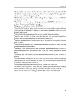 15
De övertäckte hela marken, så att marken blev mörk; och de åto upp alla örter i landet
och all frukt på träden, allt som haglet hade lämnat kvar; intet grönt blev kvar på träden
eller på markens örter i hela Egyptens land.
16
Då kallade Farao med hast Mose och Aron till sig och sade: »Jag har syndat mot HERREN,
eder Gud, och mot eder.
17
Men förlåt nu min synd denna enda gång; och bedjen till HERREN, eder Gud, att han
avvänder allenast denna dödsplåga ifrån mig.»
18
Då gick han ut ifrån Farao och bad till HERREN.
19
Och HERREN vände om vinden och lät en mycket stark västanvind komma; denna fattade
i gräshopporna och kastade dem i Röda havet, så att icke en enda gräshoppa blev kvar inom
Egyptens hela område.
20
Men HERREN förstockade Faraos hjärta, så att han icke släppte Israels barn.
21
Därefter sade HERREN till Mose: »Räck din hand upp mot himmelen, så skall över
Egyptens land komma ett sådant mörker, att man kan taga på det.»
22
Då räckte Mose sin hand upp mot himmelen, och ett tjockt mörker kom över hela Egyptens
land i tre dagar.
23
Ingen kunde se den andre, och ingen kunde röra sig från sin plats i tre dagar. Men alla
Israels barn hade ljust där de bodde.
24
Då kallade Farao Mose till sig och sade: »Gån åstad och hållen gudstjänst åt HERREN;
låten allenast edra får och fäkreatur bliva kvar. Också edra kvinnor och barn må gå med
eder.»
25
Men Mose sade: »Du måste ock låta oss få slaktoffer och brännoffer att offra åt HERREN,
vår Gud.
26
Också vår boskap måste gå med oss, och icke en klöv får bliva kvar; ty därav måste vi taga
det varmed vi skola hålla gudstjänst åt HERREN, vår Gud. Och förrän vi komma dit, veta
vi själva icke vad vi böra offra åt HERREN.»
27
Men HERREN förstockade Faraos hjärta, så att han icke ville släppa dem.
28
Och Farao sade till honom: »Gå bort ifrån mig, och tag dig till vara för att ännu en gång
komma inför mitt ansikte; ty på den dag du kommer inför mitt ansikte skall du dö.»
29
Mose svarade: »Du har talat rätt; jag skall icke vidare komma inför ditt ansikte.»
125
Exodus 10
 