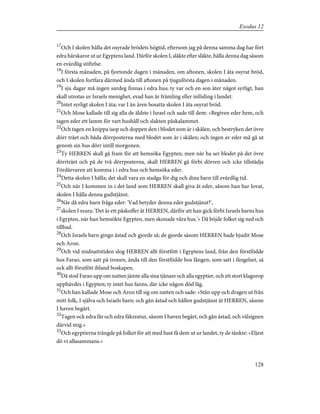 17
Och I skolen hålla det osyrade brödets högtid, eftersom jag på denna samma dag har fört
edra härskaror ut ur Egyptens land. Därför skolen I, släkte efter släkte, hålla denna dag såsom
en evärdlig stiftelse.
18
I första månaden, på fjortonde dagen i månaden, om aftonen, skolen I äta osyrat bröd,
och I skolen fortfara därmed ända till aftonen på tjuguförsta dagen i månaden.
19
I sju dagar må ingen surdeg finnas i edra hus; ty var och en son äter något syrligt, han
skall utrotas ur Israels menighet, evad han är främling eller inföding i landet.
20
Intet syrligt skolen I äta; var I än ären bosatta skolen I äta osyrat bröd.
21
Och Mose kallade till sig alla de äldste i Israel och sade till dem: »Begiven eder hem, och
tagen eder ett lamm för vart hushåll och slakten påskalammet.
22
Och tagen en knippa isop och doppen den i blodet som är i skålen, och bestryken det övre
dörr träet och båda dörrposterna med blodet som är i skålen; och ingen av eder må gå ut
genom sin hus dörr intill morgonen.
23
Ty HERREN skall gå fram för att hemsöka Egypten; men när ha ser blodet på det övre
dörrträet och på de två dörrposterna, skall HERREN gå förbi dörren och icke tillstädja
Fördärvaren att komma i i edra hus och hemsöka eder.
24
Detta skolen I hålla; det skall vara en stadga för dig och dina barn till evärdlig tid.
25
Och när I kommen in i det land som HERREN skall giva åt eder, såsom han har lovat,
skolen I hålla denna gudstjänst.
26
När då edra barn fråga eder: 'Vad betyder denna eder gudstjänst?',
27
skolen I svara: 'Det är ett påskoffer åt HERREN, därför att han gick förbi Israels barns hus
i Egypten, när han hemsökte Egypten, men skonade våra hus.'» Då böjde folket sig ned och
tillbad.
28
Och Israels barn gingo åstad och gjorde så; de gjorde såsom HERREN hade bjudit Mose
och Aron.
29
Och vid midnattstiden slog HERREN allt förstfött i Egyptens land, från den förstfödde
hos Farao, som satt på tronen, ända till den förstfödde hos fången, som satt i fängelset, så
ock allt förstfött ibland boskapen.
30
Då stod Farao upp om natten jämte alla sina tjänare och alla egyptier, och ett stort klagorop
upphävdes i Egypten; ty intet hus fanns, där icke någon död låg.
31
Och han kallade Mose och Aron till sig om natten och sade: »Stån upp och dragen ut från
mitt folk, I själva och Israels barn; och gån åstad och hållen gudstjänst åt HERREN, såsom
I haven begärt.
32
Tagen ock edra får och edra fäkreatur, såsom I haven begärt, och gån åstad, och välsignen
därvid mig.»
33
Och egyptierna trängde på folket för att med hast få dem ut ur landet, ty de tänkte: »Eljest
dö vi allasammans.»
128
Exodus 12
 