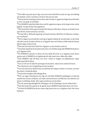 34
Och folket tog med sig sin deg, innan den ännu hade blivit syrad; de togo sina baktråg
och lindade in dem i mantlarna och buro dem på sina axlar.
35
Och Israels barn hade gjort såsom Mose sade: de hade av egyptierna begärt deras klenoder
av silver och guld, så ock kläder.
36
Och HERREN hade låtit folket finna nåd för egyptiernas ögon, så att de gåvo dem vad de
begärde. Så togo de byte från egyptierna.
37
Och Israels barn bröto upp och drogo från Rameses till Suckot, vid pass sex hundra tusen
män till fots, förutom kvinnor och barn.
38
En hop folk av allahanda slag drog ock åstad med dem, därtill får och fäkreatur, boskap i
stor myckenhet.
39
Och av degen som de hade fört med sig ur Egypten bakade de osyrade kakor, ty den hade
icke blivit syrad; de hade ju drivits ut ur Egypten utan att få dröja; ej heller hade de kunnat
tillreda någon reskost åt sig.
40
Men den tid Israels barn hade bott i Egypten var fyra hundra trettio år.
41
Just på den dag då de fyra hundra trettio åren voro förlidna drogo alla HERRENS härskaror
ut ur Egyptens land.
42
En HERRENS vakenatt var detta, när han skulle föra dem ut ur Egyptens land; denna
samma natt är HERRENS, en högtidsvaka för alla Israels barn, släkte efter släkte.
43
Och HERREN sade till Mose och Aron: »Detta är stadgan om påskalammet: Ingen
utlänning skall äta därav;
44
men en träl som är köpt för penningar må äta därav, sedan du ha omskurit honom.
45
En inhysesman och en legodräng må icke äta därav.
46
I ett och samma hus skall det ätas; du skall icke föra något av köttet ut ur huset, och intet
ben skolen I sönderslå därpå.
47
Israels hela menighet skall iakttaga detta.
48
Och om någon främling bor hos dig och vill hålla HERRENS påskhögtid, så skall allt
mankön hos honom omskäras, och sedan må han komma och hålla den; han skall då vara
såsom en inföding i landet. Men ingen oomskuren må äta därav.
49
En och samma lag skall gälla för infödingen och för främlingen som bor ibland eder.»
50
Och alla Israels barn gjorde så; de gjorde såsom HERREN hade bjudit Mose och Aron.
51
Så förde då HERREN på denna samma dag Israels barn ut ur Egyptens land, efter deras
härskaror.
129
Exodus 12
 