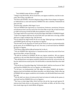 Chapter 13
1
Och HERREN talade till Mose och sade:
2
»Helga åt mig allt förstfött, allt hos Israels barn, som öppnar moderlivet, evad det är män-
niskor eller boskap; mig tillhör det.
3
Och Mose sade till folket: »Kommen ihåg denna dag, på vilken I haven dragit ut ur Egypten,
ur träldomshuset; ty med stark hand har HERREN fört eder ut därifrån. Fördenskull må
intet syrat ätas.
4
På denna dag i månaden Abib dragen I nu ut.
5
Och när HERREN låter dig komma in i kananéernas, hetiternas, amoréernas, hivéernas
och jebuséernas land, som han med ed har lovat dina fäder att giva dig, ett land som flyter
av mjölk och honung, då skall du hålla denna gudstjänst i denna månad:
6
I sju dagar skall du äta osyrat bröd, och på sjunde dagen skall hållas en HERRENS högtid.
7
Under de sju dagarna skall man äta osyrat bröd; intet syrat skall man se hos dig, ej heller
skall man se någon surdeg hos dig, i hela ditt land.
8
Och du skall på den dagen berätta för din son och säga: 'Sådant gör jag av tacksamhet för
vad HERREN gjorde med mig, när jag drog ut ur Egypten.'
9
Och det skall vara för dig såsom ett tecken på din hand och såsom ett påminnelsemärke
på din panna, för att HERRENS lag må vara i din mun; ty med stark hand har HERREN
fört dig ut ur Egypten.
10
Och denna stadga skall du hålla på bestämd tid, år efter år.
11
Och när HERREN låter dig komma in i kananéernas land, såsom han med ed har lovat
dig och dina fäder, och giver det åt dig,
12
då skall du överlämna åt HERREN allt det som öppnar moderlivet. Allt som öppnar
moderlivet av det som födes bland din boskap skall, om det är hankön, höra HERREN till.
13
Men allt bland åsnor som öppnar moderlivet skall du lösa med ett får, och om du icke vill
lösa det, skall du krossa nacken på det. Och allt förstfött av människa bland dina söner skall
du lösa.
14
Och när din son i framtiden frågar dig: 'Vad betyder detta?', skall du svara honom så: 'Med
stark hand har HERREN fört oss ut ur Egypten, ur träldomshuset;
15
ty då Farao i sin hårdnackenhet icke ville släppa oss, dräpte HERREN allt förstfött i
Egyptens land, det förstfödda såväl ibland människor som ibland boskap. Därför offrar jag
åt HERREN allt som öppnar moderlivet och är hankön, och allt förstfött bland mina söner
löser jag.'
16
Och det skall vara såsom ett tecken på din hand och såsom ett märke på din panna; ty
med stark hand har HERREN fört oss ut ur Egypten.»
17
När Farao nu hade släppt folket, förde Gud dem icke på den väg som gick igenom fil-
istéernas land, fastän denna var den genaste; ty Gud tänkte att folket, när det fick se krig
hota, kunde ångra sig och vända tillbaka till Egypten;
130
Exodus 13
 