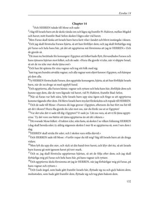 Chapter 14
1
Och HERREN talade till Mose och sade:
2
»Säg till Israels barn att de skola vända om och lägra sig framför Pi-Hahirot, mellan Migdol
och havet; mitt framför Baal-Sefon skolen I lägra eder vid havet.
3
Men Farao skall tänka att Israels barn hava farit vilse i landet och blivit instängda i öknen.
4
Och jag skall förstocka Faraos hjärta, så att han förföljer dem; och jag skall förhärliga mig
på Farao och hela hans här, på det att egyptierna må förnimma att jag är HERREN.» Och
de gjorde så.
5
Då man nu berättade för konungen i Egypten att folket hade flytt, förvandlades Faraos och
hans tjänares hjärtan mot folket, och de sade: »Huru illa gjorde vi icke, när vi släppte Israel,
så att de nu icke mer skola tjäna oss!»
6
Och han lät spänna för sina vagnar och tog sitt folk med sig;
7
han tog sex hundra utvalda vagnar, och alla vagnar som eljest funnos i Egypten, och kämpar
på dem alla.
8
Ty HERREN förstockade Faraos, den egyptiske konungens, hjärta, så att han förföljde Israels
barn, när de nu drogo ut med upplyft hand.
9
Och egyptierna, alla Faraos hästar, vagnar och ryttare och hela hans här, förföljde dem och
hunno upp dem, där de voro lägrade vid havet, vid Pi-Hahirot, framför Baal-Sefon.
10
När så Farao var helt nära, lyfte Israels barn upp sina ögon och fingo se att egyptierna
kommo tågande efter dem. Då blevo Israels barn mycket förskräckta och ropade till HERREN.
11
Och de sade till Mose: »Funnos då inga gravar i Egypten, eftersom du har fört oss hit till
att dö i öknen? Huru illa gjorde du icke mot oss, när du förde oss ut ur Egypten!
12
Var det icke det vi sade till dig i Egypten? Vi sade ju: 'Låt oss vara, så att vi få tjäna egypti-
erna.' Ty det vore oss bättre att tjäna egyptierna än att dö i öknen.»
13
Då svarade Mose folket: »Frukten icke; stån fasta, så skolen I se vilken frälsning HERREN
i dag skall bereda eder; ty aldrig någonsin skolen I mer få se egyptierna så, som I sen dem i
dag.
14
HERREN skall strida för eder, och I skolen vara stilla därvid.»
15
Och HERREN sade till Mose: »Varför ropar du till mig? Säg till Israels barn att de draga
vidare.
16
Men lyft du upp din stav, och räck ut din hand över havet, och klyv det itu, så att Israels
barn kunna gå mitt igenom havet på torr mark.
17
Och se, jag skall förstocka egyptiernas hjärtan, så att de följa efter dem; och jag skall
förhärliga mig på Farao och hela hans här, på hans vagnar och ryttare.
18
Och egyptierna skola förnimma att jag är HERREN, när jag förhärligar mig på Farao, på
hans vagnar och ryttare.»
19
Och Guds ängel, som hade gått framför Israels här, flyttade sig nu och gick bakom dem;
molnstoden, som hade gått framför dem, flyttade sig och tog plats bakom dem.
132
Exodus 14
 