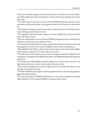 20
Den kom så emellan egyptiernas här och Israels här; och molnet var där med mörker,
men tillika upplyste det natten. Så kunde den ena hären icke komma inpå den andra under
hela natten.
21
Och Mose räckte ut sin hand över havet; då drev HERREN undan havet genom en stark
östanvind som blåste hela natten, och han gjorde så havet till torrt land; och vattnet klövs
itu.
22
Och Israels barn gingo mitt igenom havet på torr mark, under det att vattnet stod såsom
en mur till höger och till vänster om dem.
23
Och egyptierna, alla Faraos hästar, vagnar och ryttare, förföljde dem och kommo efter
dem ut till mitten av havet.
24
Men när morgonväkten var inne, blickade HERREN på egyptiernas här ur eldstoden och
molnskyn och sände förvirring i egyptiernas här;
25
och han lät hjulen falla ifrån deras vagnar, så att det blev dem svårt att komma framåt. Då
sade egyptierna: »Låt oss fly för Israel, ty HERREN strider för dem mot egyptierna.»
26
Men HERREN sade till Mose: »Räck ut din hand över havet, så att vattnet vänder tillbaka
och kommer över egyptierna, över deras vagnar och ryttare.»
27
Då räckte Mose ut sin hand över havet, och mot morgonen vände havet tillbaka till sin
vanliga plats, och egyptierna som flydde möttes därav; och HERREN kringströdde egyptierna
mitt i havet.
28
Och vattnet som vände tillbaka övertäckte vagnarna och ryttarna, hela Faraos här, som
hade kommit efter dem ut i havet; icke en enda av dem kom undan.
29
Men Israels barn gingo på torr mark mitt igenom havet, och vattnet stod såsom en mur
till höger och till vänster om dem.
30
Så frälste HERREN på den dagen Israel från egyptiernas hand, och Israel såg egyptierna
ligga döda på havsstranden.
31
Och när Israel såg huru HERREN hade bevisat sin stora makt på egyptierna, fruktade
folket HERREN; och de trodde på HERREN och på hans tjänare Mose.
133
Exodus 14
 