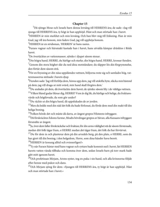 Chapter 15
1
Då sjöngo Mose och Israels barn denna lovsång till HERRENS ära; de sade: »Jag vill
sjunga till HERRENS ära, ty högt är han upphöjd. Häst och man störtade han i havet.
2
HERREN är min starkhet och min lovsång, Och han blev mig till frälsning. Han är min
Gud, jag vill ära honom, min faders Gud, jag vill upphöja honom.
3
HERREN är en stridsman, 'HERREN' är hans namn.
4
Faraos vagnar och härsmakt kastade han i havet, hans utvalda kämpar dränktes i Röda
havet.
5
De övertäcktes av vattenmassor, sjönko i djupet såsom stenar.
6
Din högra hand, HERRE, du härlige och starke, din högra hand, HERRE, krossar fienden.
7
Genom din stora höghet slår du ned dina motståndare; du släpper lös din förgrymmelse,
den förtär dem såsom strå.
8
För en fnysning av din näsa uppdämdes vattnen, böljorna reste sig och samlades hög, vat-
tenmassorna stelnade i havets djup.
9
Fienden sade: 'Jag vill förfölja dem, hinna upp dem, jag vill utskifta byte, släcka min hämnd
på dem; jag vill draga ut mitt svärd, min hand skall förgöra dem.'
10
Du andades på dem, då övertäckte dem havet; de sjönko såsom bly i de väldiga vattnen.
11
Vilken bland gudar liknar dig, HERRE? Vem är dig lik, du härlige och helige, du fruktans-
värde och högtlovade, du som gör under?
12
Du räckte ut din högra hand, då uppslukades de av jorden.
13
Men du ledde med din nåd det folk du hade förlossat, du förde dem med din makt till din
heliga boning.
14
Folken hörde det och måste då darra, av ångest grepos Filisteens inbyggare.
15
Då förskräcktes Edoms furstar, Moabs hövdingar grepos av bävan, alla Kanaans inbyggare
försmälte av ångest.
16
Ja, över dem faller förskräckelse och fruktan; för din arms väldighet stå de såsom förstenade,
medan ditt folk tågar fram, o HERRE medan det tågar fram, det folk du har förvärvat.
17
Du för dem in och planterar dem på din arvedels berg, på den plats, o HERRE, som du
har gjort till din boning, i den helgedom, Herre, som dina händer hava berett.
18
HERREN är konung alltid och evinnerligen!»
19
Ty när Faraos hästar med hans vagnar och ryttare hade kommit ned i havet, lät HERREN
havets vatten vända tillbaka och komma över dem, sedan Israels barn på torr mark hade
gått mitt igenom havet.
20
Och profetissan Mirjam, Arons syster, tog en puka i sin hand, och alla kvinnorna följde
efter henne med pukor och dans.
21
Och Mirjam sjöng för dem: »Sjungen till HERRENS ära, ty högt är han upphöjd. Häst
och man störtade han i havet.»
134
Exodus 15
 