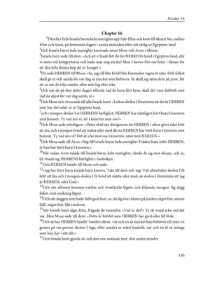 Chapter 16
1
Därefter bröt Israels barns hela menighet upp från Elim och kom till öknen Sin, mellan
Elim och Sinai, på femtonde dagen i andra månaden efter sitt uttåg ur Egyptens land.
2
Och Israels barns hela menighet knorrade emot Mose och Aron i öknen;
3
Israels barn sade till dem: »Ack att vi hade fått dö för HERRENS hand i Egyptens land, där
vi sutto vid köttgrytorna och hade mat nog att äta! Men I haven fört oss hitut i öknen för
att låta hela denna hop dö av hunger.»
4
Då sade HERREN till Mose: »Se, jag vill låta bröd från himmelen regna åt eder. Och folket
skall gå ut och samla för var dag så mycket som behöves. Så skall jag sätta dem på prov, för
att se om de vilja vandra efter min lag eller icke.
5
Och när de på den sjätte dagen tillreda vad de hava fört hem, skall det vara dubbelt mot
vad de eljest för var dag samla in.»
6
Och Mose och Aron sade till alla Israels barn: »I afton skolen I förnimma att det är HERREN
som har fört eder ut ur Egyptens land,
7
och i morgon skolen I se HERRENS härlighet, HERREN har nämligen hört huru I knorren
mot honom. Ty vad äro vi, att I knorren mot oss?»
8
Och Mose sade ytterligare: »Detta skall ske därigenom att HERREN i afton giver eder kött
att äta, och i morgon bröd att mätta eder med då nu HERREN har hört huru I knorren mot
honom. Ty vad äro vi? Det är icke mot oss I knorren, utan mot HERREN.»
9
Och Mose sade till Aron: »Säg till Israels barns hela menighet Träden fram inför HERREN,
ty han har hört huru I knorren.»
10
När sedan Aron talade till Israels barns hela menighet, vände de sig mot öknen, och se,
då visade sig HERRENS härlighet i molnskyn.
11
Och HERREN talade till Mose och sade:
12
»Jag har hört huru Israels barn knorra. Tala till dem och säg: Vid aftontiden skolen I få
kött att äta och i morgon skolen I få bröd att mätta eder med; så skolen I förnimma att jag
är HERREN, eder Gud.»
13
Och om aftonen kommo vaktlar och övertäckte lägret, och följande morgon låg dagg
fallen runt omkring lägret.
14
Och när daggen som hade fallit gick bort, se, då låg över öknen på jorden något fint, såsom
fjäll, något fint, likt rimfrost.
15
När Israels barn sågo detta, frågade de varandra: »Vad är det?» Ty de visste icke vad det
var. Men Mose sade till dem: »Detta är brödet som HERREN har givit eder till föda.
16
Och så har HERREN bjudit: Samlen därav, var och en så mycket han behöver till mat; en
gomer på var person skolen I taga, efter antalet av edert husfolk, var och en åt så många
som han har i sitt tält.»
17
Och Israels barn gjorde så, och den ene samlade mer, den andre mindre.
136
Exodus 16
 