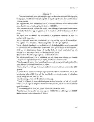 Chapter 17
1
Därefter bröt Israels barns hela menighet upp från öknen Sin och tågade från lägerplats
till lägerplats, efter HERRENS befallning. Och de lägrade sig i Refidim; där hade folket intet
vatten att dricka.
2
Då begynte folket tvista med Mose och sade: »Given oss vatten att dricka.» Mose svarade
dem: »Varför tvisten I med mig? Varför fresten I HERREN?»
3
Men eftersom folket där törstade efter vatten, knorrade de ytterligare emot Mose och sade:
»Varför har du fört oss upp ur Egypten, så att vi, våra barn och vår boskap nu måste dö av
törst?»
4
Då ropade Mose till HERREN och sade: »Vad skall jag göra med detta folk? Det fattas icke
mycket i att de stena mig.»
5
HERREN svarade Mose: »Gå framför folket, och tag med dig några av de äldste i Israel.
Och tag i din hand staven med vilken du slog Nilfloden, och begiv dig åstad.
6
Se, jag vill stå där framför dig på Horebs klippa, och du skall slå på klippan, och vatten skall
då komma ut ur den, så att folket får dricka.» Och Mose gjorde så inför de äldste i Israel.
7
Och han gav stället namnet Massa och Meriba, därför att Israels barn hade tvistat och
frestat HERREN och sagt: »Är HERREN ibland oss eller icke?»
8
Därefter kom Amalek och gav sig i strid med Israel i Refidim.
9
Då sade Mose till Josua: »Välj ut manskap åt oss, och drag så åstad till strid mot Amalek.
I morgon skall jag ställa mig överst på höjden, med Guds stav i min hand.»
10
Och Josua gjorde såsom Mose hade tillsagt honom, och gav sig i strid med Amalek. Men
Mose, Aron och Hur stego upp överst på höjden.
11
Och så länge Mose höll upp sin hand, rådde Israel, men när han lät sin hand sjunka, rådde
Amalek.
12
Och när Moses händer blevo tunga, togo de en sten och lade under honom, och på den
satte han sig; sedan stödde Aron och Hur hans händer, en på vardera sidan. Så höllos hans
händer stadiga, till dess solen gick ned.
13
Och Josua slog Amalek och dess folk med svärdsegg.
14
Och HERREN sade till Mose: »Teckna upp detta till en åminnelse i en bok, och inprägla
det hos Josua, ty jag skall så i grund utplåna minnet av Amalek, att det icke mer skall finnas
under himmelen.»
15
Och Mose byggde ett altare och gav det namnet HERREN mitt baner.
16
Och han sade: »Ja, jag lyfter min hand upp mot HERRENS tron och betygar att HERREN
skall strida mot Amalek från släkte till släkte.»
138
Exodus 17
 
