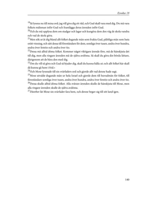 19
Så lyssna nu till mina ord; jag vill giva dig ett råd, och Gud skall vara med dig. Du må vara
folkets målsman inför Gud och framlägga deras ärenden inför Gud.
20
Och du må upplysa dem om stadgar och lagar och kungöra dem den väg de skola vandra
och vad de skola göra.
21
Men sök ut åt dig bland allt folket dugande män som frukta Gud, pålitliga män som hata
orätt vinning, och sätt dessa till föreståndare för dem, somliga över tusen, andra över hundra,
andra över femtio och andra över tio.
22
Dessa må alltid döma folket. Kommer något viktigare ärende före, må de hänskjuta det
till dig, men alla ringare ärenden må de själva avdöma. Så skall du göra din börda lättare,
därigenom att de bära den med dig.
23
Om du vill så göra och Gud så bjuder dig, skall du kunna hålla ut; och allt folket här skall
då kunna gå hem i frid.»
24
Och Mose lyssnade till sin svärfaders ord och gjorde allt vad denne hade sagt.
25
Mose utvalde dugande män ur hela Israel och gjorde dem till huvudmän för folket, till
föreståndare somliga över tusen, andra över hundra, andra över femtio och andra över tio.
26
Dessa skulle alltid döma folket. Alla svårare ärenden skulle de hänskjuta till Mose, men
alla ringare ärenden skulle de själva avdöma.
27
Därefter lät Mose sin svärfader fara hem, och denne begav sig till sitt land igen.
140
Exodus 18
 