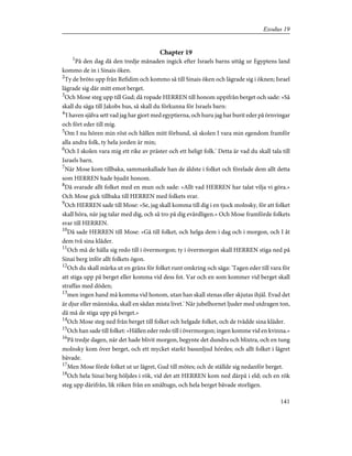 Chapter 19
1
På den dag då den tredje månaden ingick efter Israels barns uttåg ur Egyptens land
kommo de in i Sinais öken.
2
Ty de bröto upp från Refidim och kommo så till Sinais öken och lägrade sig i öknen; Israel
lägrade sig där mitt emot berget.
3
Och Mose steg upp till Gud; då ropade HERREN till honom uppifrån berget och sade: »Så
skall du säga till Jakobs hus, så skall du förkunna för Israels barn:
4
'I haven själva sett vad jag har gjort med egyptierna, och huru jag har burit eder på örnvingar
och fört eder till mig.
5
Om I nu hören min röst och hållen mitt förbund, så skolen I vara min egendom framför
alla andra folk, ty hela jorden är min;
6
Och I skolen vara mig ett rike av präster och ett heligt folk.' Detta är vad du skall tala till
Israels barn.
7
När Mose kom tillbaka, sammankallade han de äldste i folket och förelade dem allt detta
som HERREN hade bjudit honom.
8
Då svarade allt folket med en mun och sade: »Allt vad HERREN har talat vilja vi göra.»
Och Mose gick tillbaka till HERREN med folkets svar.
9
Och HERREN sade till Mose: »Se, jag skall komma till dig i en tjock molnsky, för att folket
skall höra, när jag talar med dig, och så tro på dig evärdligen.» Och Mose framförde folkets
svar till HERREN.
10
Då sade HERREN till Mose: »Gå till folket, och helga dem i dag och i morgon, och I åt
dem två sina kläder.
11
Och må de hålla sig redo till i övermorgon; ty i övermorgon skall HERREN stiga ned på
Sinai berg inför allt folkets ögon.
12
Och du skall märka ut en gräns för folket runt omkring och säga: 'Tagen eder till vara för
att stiga upp på berget eller komma vid dess fot. Var och en som kommer vid berget skall
straffas med döden;
13
men ingen hand må komma vid honom, utan han skall stenas eller skjutas ihjäl. Evad det
är djur eller människa, skall en sådan mista livet.' När jubelhornet ljuder med utdragen ton,
då må de stiga upp på berget.»
14
Och Mose steg ned från berget till folket och helgade folket, och de tvådde sina kläder.
15
Och han sade till folket: »Hållen eder redo till i övermorgon; ingen komme vid en kvinna.»
16
På tredje dagen, när det hade blivit morgon, begynte det dundra och blixtra, och en tung
molnsky kom över berget, och ett mycket starkt basunljud hördes; och allt folket i lägret
bävade.
17
Men Mose förde folket ut ur lägret, Gud till mötes; och de ställde sig nedanför berget.
18
Och hela Sinai berg höljdes i rök, vid det att HERREN kom ned därpå i eld; och en rök
steg upp därifrån, lik röken från en smältugn, och hela berget bävade storligen.
141
Exodus 19
 