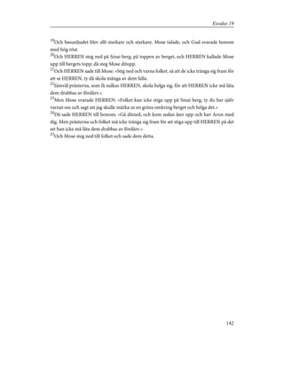 19
Och basunljudet blev allt starkare och starkare. Mose talade, och Gud svarade honom
med hög röst.
20
Och HERREN steg ned på Sinai berg, på toppen av berget, och HERREN kallade Mose
upp till bergets topp; då steg Mose ditupp.
21
Och HERREN sade till Mose: »Stig ned och varna folket, så att de icke tränga sig fram för
att se HERREN, ty då skola många av dem falla.
22
Jämväl prästerna, som få nalkas HERREN, skola helga sig, för att HERREN icke må låta
dem drabbas av fördärv.»
23
Men Mose svarade HERREN: »Folket kan icke stiga upp på Sinai berg, ty du har själv
varnat oss och sagt att jag skulle märka ut en gräns omkring berget och helga det.»
24
Då sade HERREN till honom: »Gå ditned, och kom sedan åter upp och hav Aron med
dig. Men prästerna och folket må icke tränga sig fram för att stiga upp till HERREN på det
att han icke må låta dem drabbas av fördärv.»
25
Och Mose steg ned till folket och sade dem detta.
142
Exodus 19
 