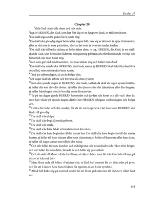 Chapter 20
1
Och Gud talade alla dessa ord och sade:
2
Jag är HERREN, din Gud, som har fört dig ut ur Egyptens land, ur träldomshuset.
3
Du skall inga andra gudar hava jämte mig.
4
Du skall icke göra dig något beläte eller någon bild, vare sig av det som är uppe i himmelen,
eller av det som är nere på jorden, eller av det som är i vattnet under jorden.
5
Du skall icke tillbedja sådana, ej heller tjäna dem; ty jag, HERREN, din Gud, är en nitäl-
skande Gud, som hemsöker fädernas missgärning på barn och efterkommande i tredje och
fjärde led, när man hatar mig,
6
men som gör nåd med tusenden, när man älskar mig och håller mina bud.
7
Du skall icke missbruka HERRENS, din Guds, namn, ty HERREN skall icke låta den bliva
ostraffad, som missbrukar hans namn.
8
Tänk på sabbatsdagen, så att du helgar den.
9
Sex dagar skall du arbeta och förrätta alla dina sysslor;
10
men den sjunde dagen är HERRENS, din Guds, sabbat; då skall du ingen syssla förrätta,
ej heller din son eller din dotter, ej heller din tjänare eller din tjänarinna eller din dragare,
ej heller främlingen som är hos dig inom dina portar.
11
Ty på sex dagar gjorde HERREN himmelen och jorden och havet och allt vad i dem är,
men han vilade på sjunde dagen; därför har HERREN välsignat sabbatsdagen och helgat
den.
12
Hedra din fader och din moder, för att du må länge leva i det land som HERREN, din
Gud, vill giva dig.
13
Du skall icke dräpa.
14
Du skall icke begå äktenskapsbrott.
15
Du skall icke stjäla.
16
Du skall icke bära falskt vittnesbörd mot din nästa.
17
Du skall icke hava begärelse till din nästas hus. Du skall icke hava begärelse till din nästas
hustru, ej heller till hans tjänare eller hans tjänarinna, ej heller till hans oxe eller hans åsna,
ej heller till något annat som tillhör din nästa.
18
Och allt folket förnam dundret och eldslågorna och basunljudet och röken från berget;
och när folket förnam detta, bävade de och höllo sig på avstånd.
19
Och de sade till Mose: »Tala du till oss, så vilja vi höra, men låt icke Gud tala till oss, på
det att vi icke må dö.»
20
Men Mose sade till folket: »Frukten icke, ty Gud har kommit för att sätta eder på prov,
och för att I skolen hava hans fruktan för ögonen, så att I icke synden.»
21
Alltså höll folket sig på avstånd, under det att Mose gick närmare till töcknet i vilket Gud
var.
143
Exodus 20
 