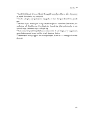 22
Och HERREN sade till Mose: Så skall du säga till Israels barn: I haven själva förnummit
att jag har talat till eder från himmelen.
23
I skolen icke göra eder gudar jämte mig; gudar av silver eller guld skolen I icke göra åt
eder.
24
Ett altare av jord skall du göra åt mig och offra därpå dina brännoffer och tackoffer, din
småboskap och dina fäkreatur. Överallt på den plats där jag stiftar en åminnelse åt mitt
namn skall jag komma till dig och välsigna dig.
25
Men om du vill göra åt mig ett altare av stenar, så må du icke bygga det av huggen sten;
ty om du kommer vid stenen med din mejsel, så oskärar du den.
26
Icke heller må du stiga upp till mitt altare på trappor, på det att icke din blygd må blottas
därinvid.
144
Exodus 20
 