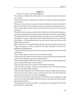 Chapter 21
1
Dessa äro de rätter som du skall förelägga dem:
2
Om du köper en hebreisk träl, skall han tjäna i sex år, men på det sjunde skall han givas
fri, utan lösen.
3
Har han kommit allena, så skall han givas fri allena; var han gift, så skall hans hustru givas
fri med honom.
4
Har hans herre givit honom en hustru, och har denna fött honom söner eller döttrar, så
skola hustrun och hennes barn tillhöra hennes herre, och allenast mannen skall givas fri.
5
Men om trälen säger: »Jag har min herre, min hustru och mina barn så kära, att jag icke
vill givas fri»,
6
då skall hans herre föra honom fram för Gud och ställa honom vid dörren eller dörrposten,
och hans herre skall genomborra hans öra med en syl; därefter vare han hans träl evärdligen.
7
Om någon säljer sin dotter till trälinna, så skall hon icke givas fri såsom trälarna givas fria.
8
Misshagar hon sin herre, sedan denne förut har ingått förbindelse med henne, så låte han
henne köpas fri. Till främmande folk have han icke makt att sälja henne, när han så har
handlat trolöst mot henne.
9
Men om han låter sin son ingå förbindelse med henne, så förunne han henne döttrars rätt.
10
Tager han sig ännu en hustru, så göre han icke någon minskning i den förras kost,
beklädnad eller äktenskapsrätt.
11
Om han icke låter henne njuta sin rätt i dessa tre stycken, så skall hon givas fri, utan lösen
och betalning.
12
Den som slår någon, så att han dör, han skall straffas med döden.
13
Men om han icke traktade efter den andres liv, utan Gud lät denne oförvarandes träffas
av hans hand, så skall jag anvisa dig en ort dit han kan fly.
14
Men om någon begår det dådet att han dräper sin nästa med list, så skall du gripa honom,
vore han ock invid mitt altare, och han måste dö.
15
Den som slår sin fader eller sin moder, han skall straffas med döden.
16
Den som stjäl en människa, vare sig han sedan säljer den stulne, eller denne finnes kvar
hos honom, han skall straffas med döden.
17
Den som uttalar förbannelser över sin fader eller sin moder, han skall straffas med döden.
18
Om män tvista med varandra, och den ene slår den andre med en sten eller med knuten
hand, så att denne väl icke dör, men bliver sängliggande,
19
dock att han sedan kommer sig och kan gå ute, stödd vid sin stav, så skall den som slog
honom vara fri ifrån straff; allenast ersätte han honom för den tid han har förlorat och be-
sörje sjukvård åt honom.
20
Om någon slår sin träl eller sin trälinna med en käpp, så att den slagne dör under hans
hand, så skall han straffas därför.
145
Exodus 21
 