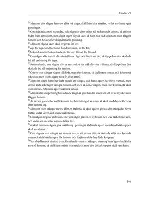 21
Men om den slagne lever en eller två dagar, skall han icke straffas, ty det var hans egna
penningar.
22
Om män träta med varandra, och någon av dem stöter till en havande kvinna, så att hon
föder fram sitt foster, men eljest ingen olycka sker, så böte han vad kvinnans man ålägger
honom och betale efter skiljedomares prövning.
23
Men om olycka sker, skall liv givas för liv,
24
öga för öga, tand för tand, hand för hand, fot för fot,
25
brännskada för brännskada, sår för sår, blånad för blånad.
26
Om någon slår sin träl eller sin trälinna i ögat och fördärvar det, så släppe han den skadade
fri, till ersättning för ögat.
27
Sammalunda, om någon slår ut en tand på sin träl eller sin trälinna, så släppe han den
skadade fri, till ersättning för tanden.
28
Om en oxe stångar någon till döds, man eller kvinna, så skall oxen stenas, och köttet må
icke ätas; men oxens ägare vara fri ifrån straff.
29
Men om oxen förut har haft vanan att stångas, och hans ägare har blivit varnad, men
denne ändå icke tager vara på honom, och oxen så dödar någon, man eller kvinna, då skall
oxen stenas, och hans ägare skall ock dödas.
30
Men skulle lösepenning bliva denne ålagd, så give han till lösen för sitt liv så mycket som
ålägges honom.
31
Är det en gosse eller en flicka som har blivit stångad av oxen, så skall med denne förfaras
efter samma lag.
32
Men om oxen stångar en träl eller en trälinna, så skall ägaren giva åt den stångades herre
trettio siklar silver, och oxen skall stenas.
33
Om någon öppnar en brunn, eller om någon gräver en ny brunn och icke täcker över den,
och sedan en oxe eller en åsna faller däri,
34
så skall brunnens ägare giva ersättning i penningar åt djurets ägare, men den döda kroppen
skall vara hans.
35
Om någons oxe stångar en annans oxe, så att denne dör, så skola de sälja den levande
oxen och dela betalningen för honom och därjämte dela den döda kroppen.
36
Var det däremot känt att oxen förut hade vanan att stångas, men tog hans ägare ändå icke
vara på honom, så skall han ersätta oxe med oxe, men den döda kroppen skall vara hans.
146
Exodus 21
 