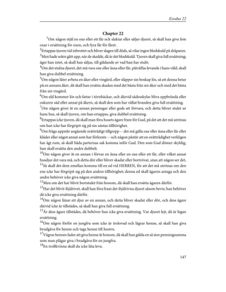 Chapter 22
1
Om någon stjäl en oxe eller ett får och slaktar eller säljer djuret, så skall han giva fem
oxar i ersättning för oxen, och fyra får för fåret.
2
Ertappas tjuven vid inbrottet och bliver slagen till döds, så vilar ingen blodskuld på dråparen.
3
Men hade solen gått upp, när de skedde, då är det blodskuld. Tjuven skall giva full ersättning;
äger han intet, så skall han säljas, till gäldande av vad han har stulit.
4
Om det stulna djuret, det må vara oxe eller åsna eller får, påträffas levande i hans våld, skall
han giva dubbel ersättning.
5
Om någon låter avbeta en åker eller vingård, eller släpper sin boskap lös, så att denna betar
på en annans åker, då skall han ersätta skadan med det bästa från sin åker och med det bästa
från sin vingård.
6
Om eld kommer lös och fattar i törnhäckar, och därvid sädesskylar bliva uppbrända eller
oskuren säd eller annat på åkern, så skall den som har vållat branden giva full ersättning.
7
Om någon giver åt en annan penningar eller gods att förvara, och detta bliver stulet ur
hans hus, så skall tjuven, om han ertappas, giva dubbel ersättning.
8
Ertappas icke tjuven, då skall man föra husets ägare fram för Gud, på det att det må utrönas
om han icke har förgripit sig på sin nästas tillhörighet.
9
Om fråga uppstår angående orättrådigt tillgrepp -- det må gälla oxe eller åsna eller får eller
kläder eller något annat som har förlorats -- och någon påstår att en orättrådighet verkligen
har ägt rum, så skall båda parternas sak komma inför Gud. Den som Gud dömer skyldig,
han skall ersätta den andre dubbelt.
10
Om någon giver åt en annan i förvar en åsna eller en oxe eller ett får, eller vilket annat
husdjur det vara må, och detta dör eller bliver skadat eller bortrövat, utan att någon ser det,
11
Så skall det dem emellan komma till en ed vid HERREN, för att det må utrönas om den
ene icke har förgripit sig på den andres tillhörighet; denna ed skall ägaren antaga och den
andre behöver icke giva någon ersättning.
12
Men om det har blivit bortstulet från honom, då skall han ersätta ägaren därför.
13
Har det blivit ihjälrivet, skall han föra fram det ihjälrivna djuret såsom bevis; han behöver
då icke giva ersättning därför.
14
Om någon lånar ett djur av en annan, och detta bliver skadat eller dör, och dess ägare
därvid icke är tillstädes, så skall han giva full ersättning.
15
Är dess ägare tillstädes, då behöver han icke giva ersättning. Var djuret lejt, då är legan
ersättning.
16
Om någon förför en jungfru som icke är trolovad och lägrar henne, så skall han giva
brudgåva för henne och taga henne till hustru.
17
Vägrar hennes fader att giva henne åt honom, då skall han gälda en så stor penningsumma
som man plägar giva i brudgåva för en jungfru.
18
En trollkvinna skall du icke låta leva.
147
Exodus 22
 