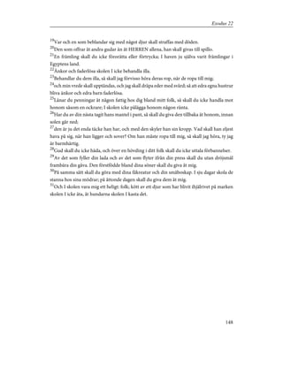 19
Var och en som beblandar sig med något djur skall straffas med döden.
20
Den som offrar åt andra gudar än åt HERREN allena, han skall givas till spillo.
21
En främling skall du icke förorätta eller förtrycka; I haven ju själva varit främlingar i
Egyptens land.
22
Änkor och faderlösa skolen I icke behandla illa.
23
Behandlar du dem illa, så skall jag förvisso höra deras rop, när de ropa till mig;
24
och min vrede skall upptändas, och jag skall dräpa eder med svärd; så att edra egna hustrur
bliva änkor och edra barn faderlösa.
25
Lånar du penningar åt någon fattig hos dig bland mitt folk, så skall du icke handla mot
honom såsom en ockrare; I skolen icke pålägga honom någon ränta.
26
Har du av din nästa tagit hans mantel i pant, så skall du giva den tillbaka åt honom, innan
solen går ned;
27
den är ju det enda täcke han har, och med den skyler han sin kropp. Vad skall han eljest
hava på sig, när han ligger och sover? Om han måste ropa till mig, så skall jag höra, ty jag
är barmhärtig.
28
Gud skall du icke häda, och över en hövding i ditt folk skall du icke uttala förbannelser.
29
Av det som fyller din lada och av det som flyter ifrån din press skall du utan dröjsmål
frambära din gåva. Den förstfödde bland dina söner skall du giva åt mig.
30
På samma sätt skall du göra med dina fäkreatur och din småboskap. I sju dagar skola de
stanna hos sina mödrar; på åttonde dagen skall du giva dem åt mig.
31
Och I skolen vara mig ett heligt: folk; kött av ett djur som har blivit ihjälrivet på marken
skolen I icke äta, åt hundarna skolen I kasta det.
148
Exodus 22
 