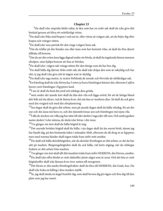 Chapter 23
1
Du skall icke utsprida falskt rykte; åt den som har en orätt sak skall du icke giva ditt
bistånd genom att bliva ett orättfärdigt vittne.
2
Du skall icke följa med hopen i vad ont är, eller vittna så i någon sak, att du böjer dig efter
hopen och vränger rätten.
3
Du skall icke vara partisk för den ringe i någon hans sak.
4
Om du träffar på din fiendes oxe eller åsna som har kommit vilse, så skall du föra djuret
tillbaka till honom.
5
Om du ser din oväns åsna ligga dignad under sin börda, så skall du ingalunda lämna mannen
ohulpen, utan hjälpa honom att lösa av bördan.
6
Du skall icke i någon sak vränga rätten för den fattige som du har hos dig.
7
Du skall hålla dig fjärran ifrån orätt sak; du skall icke dräpa den som är oskyldig och har
rätt, ty jag skall icke giva rätt åt någon som är skyldig.
8
Du skall icke taga mutor, ty mutor förblinda de seende och förvrida de rättfärdigas sak.
9
En främling skall du icke förtrycka; I veten ju huru främlingen känner det, eftersom I själva
haven varit främlingar i Egyptens land.
10
I sex år skall du beså din jord och inbärga dess gröda;
11
men under det sjunde året skall du låta den vila och ligga orörd, för att de fattiga bland
ditt folk må äta därav; vad de lämna kvar, det må ätas av markens djur. Så skall du ock göra
med din vingård och med din olivplantering.
12
Sex dagar skall du göra ditt arbete, men på sjunde dagen skall du hålla vilodag, för att din
oxe och din åsna må hava ro, och din tjänstekvinnas son och främlingen må njuta vila.
13
I alla de stycken om vilka jag har talat till eder skolen I taga eder till vara. Och andra gudars
namn skolen I icke nämna; de skola icke höras i din mun.
14
Tre gånger om året skall du hålla högtid åt mig.
15
Det osyrade brödets högtid skall du hålla: i sju dagar skall du äta osyrat bröd, såsom jag
har bjudit dig, på den bestämda tiden i månaden Abib, eftersom du då drog ut ur Egypten;
men med tomma händer skall ingen träda fram inför mitt ansikte.
16
Du skall ock hålla skördehögtiden, när du skördar förstlingen av ditt arbete, av det du har
sått på marken. Bärgningshögtiden skall du ock hålla, vid årets utgång, när du inbärgar
frukten av ditt arbete från marken.
17
Tre gånger om året skall allt ditt mankön träda fram inför HERRENS, din Herres, ansikte.
18
Du skall icke offra blodet av mitt slaktoffer jämte något som är syrat. Och det feta av mitt
högtidsoffer skall icke lämnas kvar över natten till morgonen.
19
Det första av din marks förstlingsfrukter skall du föra till HERRENS, din Guds, hus. Du
skall icke koka en killing i dess moders mjölk.
20
Se, jag skall sända en ängel framför dig, som skall bevara dig på vägen och föra dig till den
plats som jag har utsett.
149
Exodus 23
 