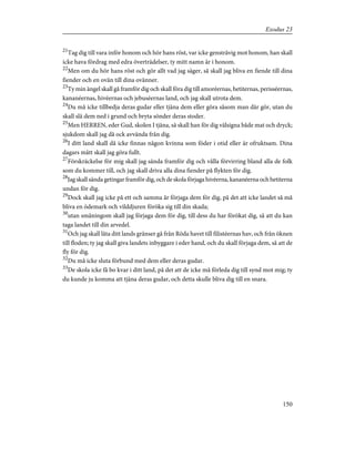 21
Tag dig till vara inför honom och hör hans röst, var icke gensträvig mot honom, han skall
icke hava fördrag med edra överträdelser, ty mitt namn är i honom.
22
Men om du hör hans röst och gör allt vad jag säger, så skall jag bliva en fiende till dina
fiender och en ovän till dina ovänner.
23
Ty min ängel skall gå framför dig och skall föra dig till amoréernas, hetiternas, perisséernas,
kananéernas, hivéernas och jebuséernas land, och jag skall utrota dem.
24
Du må icke tillbedja deras gudar eller tjäna dem eller göra såsom man där gör, utan du
skall slå dem ned i grund och bryta sönder deras stoder.
25
Men HERREN, eder Gud, skolen I tjäna, så skall han för dig välsigna både mat och dryck;
sjukdom skall jag då ock avvända från dig.
26
I ditt land skall då icke finnas någon kvinna som föder i otid eller är ofruktsam. Dina
dagars mått skall jag göra fullt.
27
Förskräckelse för mig skall jag sända framför dig och vålla förvirring bland alla de folk
som du kommer till, och jag skall driva alla dina fiender på flykten för dig.
28
Jag skall sända getingar framför dig, och de skola förjaga hivéerna, kananéerna och hetiterna
undan för dig.
29
Dock skall jag icke på ett och samma år förjaga dem för dig, på det att icke landet så må
bliva en ödemark och vilddjuren föröka sig till din skada;
30
utan småningom skall jag förjaga dem för dig, till dess du har förökat dig, så att du kan
taga landet till din arvedel.
31
Och jag skall låta ditt lands gränser gå från Röda havet till filistéernas hav, och från öknen
till floden; ty jag skall giva landets inbyggare i eder hand, och du skall förjaga dem, så att de
fly för dig.
32
Du må icke sluta förbund med dem eller deras gudar.
33
De skola icke få bo kvar i ditt land, på det att de icke må förleda dig till synd mot mig; ty
du kunde ju komma att tjäna deras gudar, och detta skulle bliva dig till en snara.
150
Exodus 23
 
