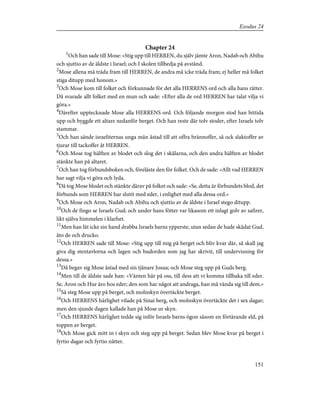 Chapter 24
1
Och han sade till Mose: »Stig upp till HERREN, du själv jämte Aron, Nadab och Abihu
och sjuttio av de äldste i Israel; och I skolen tillbedja på avstånd.
2
Mose allena må träda fram till HERREN, de andra må icke träda fram; ej heller må folket
stiga ditupp med honom.»
3
Och Mose kom till folket och förkunnade för det alla HERRENS ord och alla hans rätter.
Då svarade allt folket med en mun och sade: »Efter alla de ord HERREN har talat vilja vi
göra.»
4
Därefter upptecknade Mose alla HERRENS ord. Och följande morgon stod han bittida
upp och byggde ett altare nedanför berget. Och han reste där tolv stoder, efter Israels tolv
stammar.
5
Och han sände israeliternas unga män åstad till att offra brännoffer, så ock slaktoffer av
tjurar till tackoffer åt HERREN.
6
Och Mose tog hälften av blodet och slog det i skålarna, och den andra hälften av blodet
stänkte han på altaret.
7
Och han tog förbundsboken och, föreläste den för folket. Och de sade: »Allt vad HERREN
har sagt vilja vi göra och lyda.
8
Då tog Mose blodet och stänkte därav på folket och sade: »Se, detta är förbundets blod, det
förbunds som HERREN har slutit med eder, i enlighet med alla dessa ord.»
9
Och Mose och Aron, Nadab och Abihu och sjuttio av de äldste i Israel stego ditupp.
10
Och de fingo se Israels Gud; och under hans fötter var likasom ett inlagt golv av safirer,
likt själva himmelen i klarhet.
11
Men han lät icke sin hand drabba Israels barns ypperste, utan sedan de hade skådat Gud,
åto de och drucko.
12
Och HERREN sade till Mose: »Stig upp till mig på berget och bliv kvar där, så skall jag
giva dig stentavlorna och lagen och budorden som jag har skrivit, till undervisning för
dessa.»
13
Då begav sig Mose åstad med sin tjänare Josua; och Mose steg upp på Guds berg.
14
Men till de äldste sade han: »Vänten här på oss, till dess att vi komma tillbaka till eder.
Se, Aron och Hur äro hos eder; den som har något att andraga, han må vända sig till dem.»
15
Så steg Mose upp på berget, och molnskyn övertäckte berget.
16
Och HERRENS härlighet vilade på Sinai berg, och molnskyn övertäckte det i sex dagar;
men den sjunde dagen kallade han på Mose ur skyn.
17
Och HERRENS härlighet tedde sig inför Israels barns ögon såsom en förtärande eld, på
toppen av berget.
18
Och Mose gick mitt in i skyn och steg upp på berget. Sedan blev Mose kvar på berget i
fyrtio dagar och fyrtio nätter.
151
Exodus 24
 