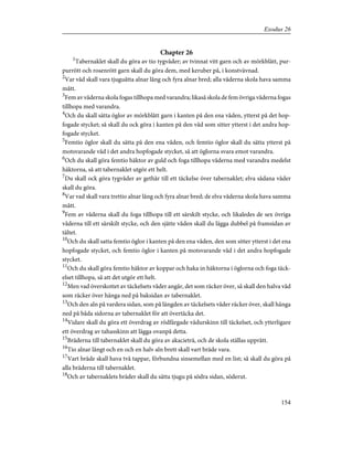 Chapter 26
1
Tabernaklet skall du göra av tio tygvåder; av tvinnat vitt garn och av mörkblått, pur-
purrött och rosenrött garn skall du göra dem, med keruber på, i konstvävnad.
2
Var våd skall vara tjuguåtta alnar lång och fyra alnar bred; alla våderna skola hava samma
mått.
3
Fem av våderna skola fogas tillhopa med varandra; likaså skola de fem övriga våderna fogas
tillhopa med varandra.
4
Och du skall sätta öglor av mörkblått garn i kanten på den ena våden, ytterst på det hop-
fogade stycket; så skall du ock göra i kanten på den våd som sitter ytterst i det andra hop-
fogade stycket.
5
Femtio öglor skall du sätta på den ena våden, och femtio öglor skall du sätta ytterst på
motsvarande våd i det andra hopfogade stycket, så att öglorna svara emot varandra.
6
Och du skall göra femtio häktor av guld och foga tillhopa våderna med varandra medelst
häktorna, så att tabernaklet utgör ett helt.
7
Du skall ock göra tygvåder av gethår till ett täckelse över tabernaklet; elva sådana våder
skall du göra.
8
Var vad skall vara trettio alnar lång och fyra alnar bred; de elva våderna skola hava samma
mått.
9
Fem av våderna skall du foga tillhopa till ett särskilt stycke, och likaledes de sex övriga
våderna till ett särskilt stycke, och den sjätte våden skall du lägga dubbel på framsidan av
tältet.
10
Och du skall satta femtio öglor i kanten på den ena våden, den som sitter ytterst i det ena
hopfogade stycket, och femtio öglor i kanten på motsvarande våd i det andra hopfogade
stycket.
11
Och du skall göra femtio häktor av koppar och haka in häktorna i öglorna och foga täck-
elset tillhopa, så att det utgör ett helt.
12
Men vad överskottet av täckelsets våder angår, det som räcker över, så skall den halva våd
som räcker över hänga ned på baksidan av tabernaklet.
13
Och den aln på vardera sidan, som på längden av täckelsets våder räcker över, skall hänga
ned på båda sidorna av tabernaklet för att övertäcka det.
14
Vidare skall du göra ett överdrag av rödfärgade vädurskinn till täckelset, och ytterligare
ett överdrag av tahasskinn att lägga ovanpå detta.
15
Bräderna till tabernaklet skall du göra av akacieträ, och de skola ställas upprätt.
16
Tio alnar långt och en och en halv aln brett skall vart bräde vara.
17
Vart bräde skall hava två tappar, förbundna sinsemellan med en list; så skall du göra på
alla bräderna till tabernaklet.
18
Och av tabernaklets bräder skall du sätta tjugu på södra sidan, söderut.
154
Exodus 26
 