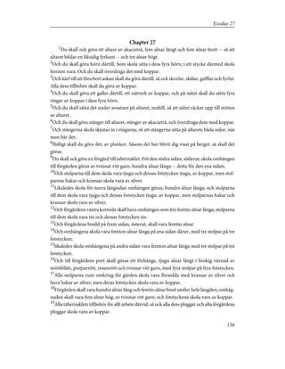 Chapter 27
1
Du skall ock göra ett altare av akacieträ, fem alnar långt och fem alnar brett -- så att
altaret bildar en liksidig fyrkant -- och tre alnar högt.
2
Och du skall göra hörn därtill, Som skola sitta i dess fyra hörn; i ett stycke därmed skola
hörnen vara. Och du skall överdraga det med koppar.
3
Och kärl till att föra bort askan skall du göra därtill, så ock skovlar, skålar, gafflar och fyrfat.
Alla dess tillbehör skall du göra av koppar.
4
Och du skall göra ett galler därtill, ett nätverk av koppar, och på nätet skall du sätta fyra
ringar av koppar i dess fyra hörn.
5
Och du skall sätta det under avsatsen på altaret, nedtill, så att nätet räcker upp till mitten
av altaret.
6
Och du skall göra stänger till altaret, stänger av akacieträ, och överdraga dem med koppar.
7
Och stängerna skola skjutas in i ringarna, så att stängerna sitta på altarets båda sidor, när
man bär det.
8
Ihåligt skall du göra det, av plankor. Såsom det har blivit dig visat på berget, så skall det
göras.
9
Du skall ock göra en förgård till tabernaklet. För den södra sidan, söderut, skola omhängen
till förgården göras av tvinnat vitt garn, hundra alnar långa -- detta för den ena sidan;
10
Och stolparna till dem skola vara tjugu och dessas fotstycken tjugu, av koppar, men stol-
parnas hakar och kransar skola vara av silver.
11
Likaledes skola för norra långsidan omhängen göras, hundra alnar långa; och stolparna
till dem skola vara tjugu och dessas fotstycken tjugu, av koppar, men stolparnas hakar och
kransar skola vara av silver.
12
Och förgårdens västra kortsida skall hava omhängen som äro femtio alnar långa; stolparna
till dem skola vara tio och dessas fotstycken tio.
13
Och förgårdens bredd på fram sidan, österut, skall vara femtio alnar
14
Och omhängena skola vara femton alnar långa på ena sidan därav, med tre stolpar på tre
fotstycken;
15
likaledes skola omhängena på andra sidan vara femton alnar långa med tre stolpar på tre
fotstycken.
16
Och till förgårdens port skall göras ett förhänge, tjugu alnar långt i brokig vävnad av
mörkblått, purpurrött, rosenrött och tvinnat vitt garn, med fyra stolpar på fyra fotstycken.
17
Alla stolparna runt omkring för gården skola vara försedda med kransar av silver och
hava hakar av silver; men deras fotstycken skola vara av koppar.
18
Förgården skall vara hundra alnar lång och femtio alnar bred utefter hela längden; omhäg-
naden skall vara fem alnar hög, av tvinnat vitt garn; och fotstyckena skola vara av koppar.
19
Alla tabernaklets tillbehör för allt arbete därvid, så ock alla dess pluggar och alla förgårdens
pluggar skola vara av koppar.
156
Exodus 27
 