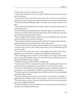 19
i tredje raden en hyacint, en agat och en ametist;
20
i fjärde raden en krysolit, en onyx och en jaspis. Omgivna med flätverk av guld skola de
sitta i sin infattning.
21
Stenarna skola vara tolv, efter Israels söners namn, en för vart namn; var sten skall bära
namnet på en av de tolv stammarna, inristat på samma sätt som man graverar signetringar.
22
Och du skall till bröstskölden göra kedjor i virat arbete, såsom man gör snodder, av rent
guld.
23
Vidare skall du till bröstskölden göra två ringar av guld och sätta dessa båda ringar i två
av bröstsköldens hörn.
24
Och du skall fästa de båda guldsnodderna vid de båda ringarna, i bröstsköldens hörn.
25
Och de två snoddernas båda andra ändar skall du fästa vid de två flätverken och så fästa
dem vid efodens axelstycken på dess framsida.
26
Och du skall göra två andra ringar av guld och sätta dem i bröstsköldens båda andra hörn,
vid den kant därpå, som är vänd inåt mot efoden.
27
Och ytterligare skall du göra två ringar av guld och fästa dem vid efodens båda axelstycken,
nedtill på dess framsida, där den fästes ihop, ovanför efodens skärp.
28
Och man skall knyta fast bröstskölden med ett mörkblått snöre, Som går från dess ringar
in i efodens ringar, så att den sitter ovanför efodens skärp, på det att bröstskölden icke må
lossna från efoden.
29
Aron skall så bära Israels söners namn i domsskölden på sitt hjärta, när han går in
helgedomen, för att bringa dem i åminnelse inför HERRENS ansikte beständigt.
30
Och du skall lägga urim och tummim in i domsskölden, så att de ligga på Arons hjärta,
när han ingår inför HERRENS ansikte; och Aron skall så bära Israels barns dom på sitt
hjärta inför HERRENS ansikte beständigt.
31
Efodkåpan skall du göra helt och hållet av mörkblått tyg;
32
och mitt på den skall vara en öppning för huvudet, och denna öppning skall omgivas med
en vävd kant, likasom öppningen på en pansarskjorta, för att den icke slitas sönder.
33
Och på dess nedre fåll skall du sätta granatäpplen, gjorda av mörkblått, purpurrött och
rosenrött garn, runt omkring fållen, och bjällror av guld mellan dessa runt omkring:
34
en bjällra av guld och så ett granatäpple, sedan en bjällra av guld och så åter ett granatäpple,
runt omkring fållen på kåpan.
35
Och denna skall Aron hava på sig, när han gör tjänst, så att det höres, när han går in i
helgedomen inför HERRENS ansikte, och när han går ut -- detta på det att han icke må dö.
36
Du skall ock göra en plåt av rent guld, och på den skall du rista, såsom man graverar
signetringar: »Helgad åt HERREN.»
37
Och du skall fästa den vid ett mörkblått snöre, och den skall sitta på huvudbindeln; på
framsidan av huvudbindeln skall den sitta.
159
Exodus 28
 