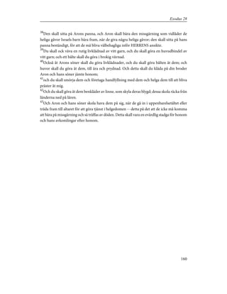 38
Den skall sitta på Arons panna, och Aron skall bära den missgärning som vidlåder de
heliga gåvor Israels barn bära fram, när de giva några heliga gåvor; den skall sitta på hans
panna beständigt, för att de må bliva välbehagliga inför HERRENS ansikte.
39
Du skall ock väva en rutig livklädnad av vitt garn, och du skall göra en huvudbindel av
vitt garn; och ett bälte skall du göra i brokig vävnad.
40
Också åt Arons söner skall du göra livklädnader, och du skall göra bälten åt dem; och
huvor skall du göra åt dem, till ära och prydnad. Och detta skall du kläda på din broder
Aron och hans söner jämte honom;
41
och du skall smörja dem och företaga handfyllning med dem och helga dem till att bliva
präster åt mig.
42
Och du skall göra åt dem benkläder av linne, som skyla deras blygd; dessa skola räcka från
länderna ned på låren.
43
Och Aron och hans söner skola hava dem på sig, när de gå in i uppenbarelsetältet eller
träda fram till altaret för att göra tjänst i helgedomen -- detta på det att de icke må komma
att bära på missgärning och så träffas av döden. Detta skall vara en evärdlig stadga för honom
och hans avkomlingar efter honom.
160
Exodus 28
 