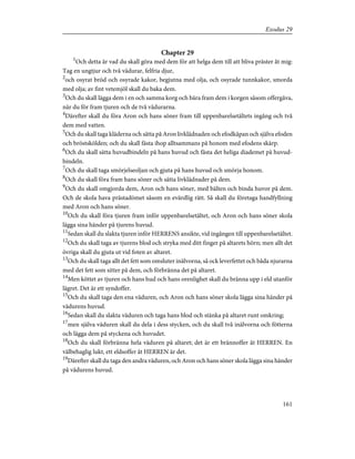 Chapter 29
1
Och detta är vad du skall göra med dem för att helga dem till att bliva präster åt mig:
Tag en ungtjur och två vädurar, felfria djur,
2
och osyrat bröd och osyrade kakor, begjutna med olja, och osyrade tunnkakor, smorda
med olja; av fint vetemjöl skall du baka dem.
3
Och du skall lägga dem i en och samma korg och bära fram dem i korgen såsom offergåva,
när du för fram tjuren och de två vädurarna.
4
Därefter skall du föra Aron och hans söner fram till uppenbarelsetältets ingång och två
dem med vatten.
5
Och du skall taga kläderna och sätta på Aron livklädnaden och efodkåpan och själva efoden
och bröstskölden; och du skall fästa ihop alltsammans på honom med efodens skärp.
6
Och du skall sätta huvudbindeln på hans huvud och fästa det heliga diademet på huvud-
bindeln.
7
Och du skall taga smörjelseoljan och gjuta på hans huvud och smörja honom.
8
Och du skall föra fram hans söner och sätta livklädnader på dem.
9
Och du skall omgjorda dem, Aron och hans söner, med bälten och binda huvor på dem.
Och de skola hava prästadömet såsom en evärdlig rätt. Så skall du företaga handfyllning
med Aron och hans söner.
10
Och du skall föra tjuren fram inför uppenbarelsetältet, och Aron och hans söner skola
lägga sina händer på tjurens huvud.
11
Sedan skall du slakta tjuren inför HERRENS ansikte, vid ingången till uppenbarelsetältet.
12
Och du skall taga av tjurens blod och stryka med ditt finger på altarets hörn; men allt det
övriga skall du gjuta ut vid foten av altaret.
13
Och du skall taga allt det fett som omsluter inälvorna, så ock leverfettet och båda njurarna
med det fett som sitter på dem, och förbränna det på altaret.
14
Men köttet av tjuren och hans hud och hans orenlighet skall du bränna upp i eld utanför
lägret. Det är ett syndoffer.
15
Och du skall taga den ena väduren, och Aron och hans söner skola lägga sina händer på
vädurens huvud.
16
Sedan skall du slakta väduren och taga hans blod och stänka på altaret runt omkring;
17
men själva väduren skall du dela i dess stycken, och du skall två inälvorna och fötterna
och lägga dem på styckena och huvudet.
18
Och du skall förbränna hela väduren på altaret; det är ett brännoffer åt HERREN. En
välbehaglig lukt, ett eldsoffer åt HERREN är det.
19
Därefter skall du taga den andra väduren, och Aron och hans söner skola lägga sina händer
på vädurens huvud.
161
Exodus 29
 