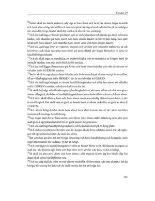 20
Sedan skall du slakta väduren och taga av hans blod och bestryka Arons högra örsnibb
och hans söners högra örsnibb och tummen på deras högra hand och stortån på deras högra
fot; men det övriga blodet skall det stänka på altaret runt omkring.
21
Och du skall taga av blodet på altaret och av smörjelseoljan och stänka på Aron och hans
kläder, och likaledes på hans söner och hans söners kläder; så bliver han helig, han själv
såväl som hans kläder, och likaledes hans söner såväl som hans söners kläder.
22
Och du skall taga fettet av väduren, svansen och det fett som omsluter inälvorna, så ock
leverfettet och båda njurarna med fettet på dem, därtill det högra lårstycket ty detta är
handfyllningsväduren.
23
Och du skall taga en rundkaka, en oljebrödskaka och en tunnkaka ur korgen med de
osyrade bröden, som står inför HERRENS ansikte.
24
Och du skall lägga alltsammans på Arons och hans söners händer och vifta det såsom ett
viftoffer inför HERRENS ansikte.
25
Sedan skall du taga det ur deras: händer och förbränna det på altaret ovanpå brännoffret,
till en välbehaglig lukt inför HERREN; det är ett eldsoffer åt HERREN.
26
Och du skall taga bringan av Arons handfyllningsvädur och vifta den såsom ett viftoffer
inför HERRENS ansikte, och detta skall vara din del.
27
Så skall du helga viftoffersbringan och offergärdslåret, det som viftas och det som gives
såsom offergärd, de delar av handfyllningsväduren, som skola tillhöra Aron och hans söner.
28
Och detta skall tillhöra Aron och; hans söner såsom en evärdlig rätt av Israels barn, ty det
är en offergärd. Det skall vara en gärd av Israels barn, av deras tackoffer, en gärd av dem åt
HERREN.
29
Och Arons heliga kläder skola hans söner hava efter honom, för att de i dem må bliva
smorda och mottaga handfyllning.
30
I sju dagar skall den av hans söner, som bliver präst i hans ställe, ikläda sig dem, den som
skall gå in i uppenbarelsetältet för att göra tjänst i helgedomen.
31
Och du skall taga handfyllningsväduren och koka hans kött på en helig plats.
32
Och vädurens kött jämte brödet: som är i korgen skola Aron och hans söner äta vid ingån-
gen till uppenbarelsetältet; de skola äta detta,
33
det som har använts till att bringa försoning vid deras handfyllning och helgande, men
ingen främmande får ta därav, ty det är heligt.
34
Och om något av handfyllningsköttet eller av brödet bliver över till följande morgon, så
skall du i eld bränna upp detta som har blivit över; det får icke ätas, ty det är heligt.
35
Så skall du göra med Aron och hans söner, i alla stycken såsom jag har bjudit dig. Sju
dagar skall deras handfyllning vara.
36
Och var dag skall du offra en tjur såsom syndoffer till försoning och rena altaret, i det du
bringar försoning för det; och du skall smörja det för att helga det.
162
Exodus 29
 