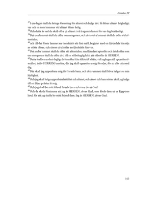 37
I sju dagar skall du bringa försoning för altaret och helga det. Så bliver altaret högheligt;
var och en som kommer vid altaret bliver helig.
38
Och detta är vad du skall offra på altaret: två årsgamla lamm för var dag beständigt.
39
Det ena lammet skall du offra om morgonen, och det andra lammet skall du offra vid af-
tontiden,
40
och till det första lammet en tiondedels efa fint mjöl, begjutet med en fjärdedels hin olja
av stötta oliver, och såsom drickoffer en fjärdedels hin vin.
41
Det andra lammet skall du offra vid aftontiden; med likadant spisoffer och drickoffer som
om morgonen skall du offra det, till en välbehaglig lukt, ett eldsoffer åt HERREN.
42
Detta skall vara edert dagliga brännoffer från släkte till släkte, vid ingången till uppenbarel-
setältet, inför HERRENS ansikte, där jag skall uppenbara mig för eder, för att där tala med
dig.
43
Där skall jag uppenbara mig för Israels barn, och det rummet skall bliva helgat av min
härlighet.
44
Och jag skall helga uppenbarelsetältet och altaret, och Aron och hans söner skall jag helga
till att bliva präster åt mig.
45
Och jag skall bo mitt ibland Israels barn och vara deras Gud.
46
Och de skola förnimma att jag är HERREN, deras Gud, som förde dem ut ur Egyptens
land, för att jag skulle bo mitt ibland dem. Jag är HERREN, deras Gud.
163
Exodus 29
 