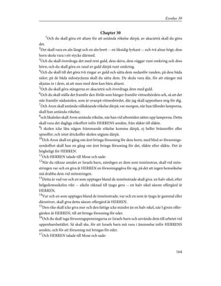 Chapter 30
1
Och du skall göra ett altare för att antända rökelse därpå, av akacieträ skall du göra
det.
2
Det skall vara en aln långt och en aln brett -- en liksidig fyrkant -- och två alnar högt; dess
horn skola vara i ett stycke därmed.
3
Och du skall överdraga det med rent guld, dess skiva, dess väggar runt omkring och dess
hörn; och du skall göra en rand av guld därpå runt omkring.
4
Och du skall till det göra två ringar av guld och sätta dem nedanför randen, på dess båda
sidor; på de båda sidostyckena skall du sätta dem. De skola vara där, för att stänger må
skjutas in i dem, så att man med dem kan bära altaret.
5
Och du skall göra stängerna av akacieträ och överdraga dem med guld.
6
Och du skall ställa det framför den förlåt som hänger framför vittnesbördets ark, så att det
står framför nådastolen, som är ovanpå vittnesbördet, där jag skall uppenbara mig för dig.
7
Och Aron skall antända välluktande rökelse därpå; var morgon, när han tillreder lamporna,
skall han antända rökelse;
8
och likaledes skall Aron antända rökelse, när han vid aftontiden sätter upp lamporna. Detta
skall vara det dagliga rökoffret inför HERRENS ansikte, från släkte till släkte.
9
I skolen icke låta någon främmande rökelse komma därpå, ej heller brännoffer eller
spisoffer; och intet drickoffer skolen utgjuta därpå.
10
Och Aron skall en gång om året bringa försoning för dess horn; med blod av försonings-
syndoffret skall han en gång om året bringa försoning för det, släkte efter släkte. Det är
högheligt för HERREN.
11
Och HERREN talade till Mose och sade:
12
När du räknar antalet av Israels barn, nämligen av dem som inmönstras, skall vid mön-
stringen var och en giva åt HERREN en försoningsgåva för sig, på det att ingen hemsökelse
må drabba dem vid mönstringen.
13
Detta är vad var och en som upptages bland de inmönstrade skall giva: en halv sikel, efter
helgedomssikelns vikt -- sikeln räknad till tjugu gera -- en halv sikel såsom offergärd åt
HERREN,
14
Var och en som upptages bland de inmönstrade, var och en som är tjugu år gammal eller
därutöver, skall giva detta såsom offergärd åt HERREN.
15
Den rike skall icke giva mer och den fattige icke mindre än en halv sikel, när I given offer-
gärden åt HERREN, till att bringa försoning för eder.
16
Och du skall taga försoningspenningarna av Israels barn och använda dem till arbetet vid
uppenbarelsetältet. Så skall ske, för att Israels barn må vara i åminnelse inför HERRENS
ansikte, och för att försoning må bringas för eder.
17
Och HERREN talade till Mose och sade:
164
Exodus 30
 