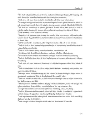 18
Du skall ock göra ett bäcken av koppar med en fotställning av koppar, till tvagning, och
ställa det mellan uppenbarelsetältet och altaret och gjuta vatten däri.
19
Och Aron och hans söner skola två sina händer och fötter med vatten därur.
20
När de gå in i uppenbarelsetältet, skola de två sig med vatten, på del att de icke må dö; så
ock när de träda fram till altaret för att göra tjänst genom att antända eldsoffer åt HERREN.
21
De skola två sina händer och fötter, på det att de icke må dö. Och detta skall vara en
evärdlig stadga för dem: för honom själv och hans avkomlingar från släkte till släkte.
22
Och HERREN talade till Mose och sade:
23
Tag dig ock kryddor av yppersta slag: fem hundra siklar myrradropp, hälften så mycket
kanel av finaste slag, alltså två hundra femtio siklar, likaledes två hundra femtio siklar kalmus
av finaste slag,
24
därtill fem hundra siklar kassia, efter helgedomssikelns vikt, och en hin olivolja.
25
Och du skall av detta göra en helig smörjelseolja, en konstmässigt beredd salva; det skall
vara en helig smörjelseolja.
26
Och du skall därmed smörja uppenbarelsetältet, vittnesbördets ark,
27
bordet med alla dess tillbehör, ljusstaken med dess tillbehör, rökelsealtaret,
28
brännoffersaltaret med alla dess tillbehör, äntligen bäckenet med dess fotställning.
29
Och du skall helga dem, så att de bliva högheliga; var och en som sedan kommer vid dem
bliver helig.
30
Och Aron och hans söner skall du smörja, och du skall helga dem till att bliva präster åt
mig.
31
Och till Israels barn skall du tala och säga: Detta skall vara min heliga smörjelseolja hos
eder, från släkte till släkte.
32
På ingen annan människas kropp må den komma, ej heller mån I göra någon annan så
sammansatt som denna. Helig är den, helig skall den vara för eder.
33
Den som bereder en sådan salva, och den som använder något därav på någon främmande,
han skall utrotas ur sin släkt.
34
Ytterligare sade HERREN till Mose: Tag dig välluktande kryddor, stakte och sjönagel och
galban, och jämte dessa vällukter rent rökelseharts, lika mycket av vart slag,
35
och gör därav rökelse, en konstmässigt beredd blandning, saltad, ren, helig.
36
Och en del av den skall du stöta till pulver och lägga framför vittnesbördet i uppenbarel-
setältet, där jag vill uppenbara mig för dig. Höghelig skall den vara för eder.
37
Och ingen annan rökelse mån I göra åt eder så sammansatt som denna skall vara. Helig
skall den vara dig för HERREN.
38
Den som gör sådan för att njuta av dess lukt, han skall utrotas ur sin släkt.
165
Exodus 30
 