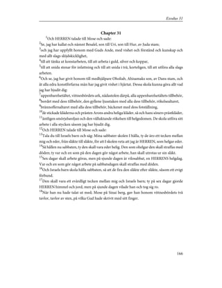 Chapter 31
1
Och HERREN talade till Mose och sade:
2
Se, jag har kallat och nämnt Besalel, son till Uri, son till Hur, av Juda stam;
3
och jag har uppfyllt honom med Guds Ande, med vishet och förstånd och kunskap och
med allt slags slöjdskicklighet,
4
till att tänka ut konstarbeten, till att arbeta i guld, silver och koppar,
5
till att snida stenar för infattning och till att snida i trä, korteligen, till att utföra alla slags
arbeten.
6
Och se, jag har givit honom till medhjälpare Oholiab, Ahisamaks son, av Dans stam, och
åt alla edra konstförfarna män har jag givit vishet i hjärtat. Dessa skola kunna göra allt vad
jag har bjudit dig:
7
uppenbarelsetältet, vittnesbördets ark, nådastolen därpå, alla uppenbarelsetältets tillbehör,
8
bordet med dess tillbehör, den gyllene ljusstaken med alla dess tillbehör, rökelsealtaret,
9
brännoffersaltaret med alla dess tillbehör, bäckenet med dess fotställning,
10
de stickade kläderna och prästen Arons andra heliga kläder, så och hans söners prästkläder,
11
äntligen smörjelseoljan och den välluktande rökelsen till helgedomen. De skola utföra sitt
arbete i alla stycken såsom jag har bjudit dig.
12
Och HERREN talade till Mose och sade:
13
Tala du till Israels barn och säg: Mina sabbater skolen I hålla, ty de äro ett tecken mellan
mig och eder, från släkte till släkte, för att I skolen veta att jag är HERREN, som helgar eder.
14
Så hållen nu sabbaten, ty den skall vara eder helig. Den som ohelgar den skall straffas med
döden; ty var och en som på den dagen gör något arbete, han skall utrotas ur sin släkt.
15
Sex dagar skall arbete göras, men på sjunde dagen är vilosabbat, en HERRENS helgdag.
Var och en som gör något arbete på sabbatsdagen skall straffas med döden.
16
Och Israels barn skola hålla sabbaten, så att de fira den släkte efter släkte, såsom ett evigt
förbund.
17
Den skall vara ett evärdligt tecken mellan mig och Israels barn; ty på sex dagar gjorde
HERREN himmel och jord, men på sjunde dagen vilade han och tog sig ro.
18
När han nu hade talat ut med; Mose på Sinai berg, gav han honom vittnesbördets två
tavlor, tavlor av sten, på vilka Gud hade skrivit med sitt finger.
166
Exodus 31
 