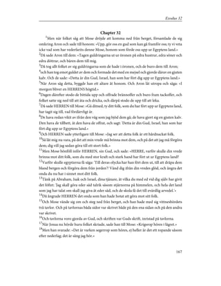 Chapter 32
1
Men när folket såg att Mose dröjde att komma ned från berget, församlade de sig
omkring Aron och sade till honom: »Upp, gör oss en gud som kan gå framför oss; ty vi veta
icke vad som har vederfarits denne Mose, honom som förde oss upp ur Egyptens land.»
2
Då sade Aron till dem: »Tagen guldringarna ut ur öronen på edra hustrur, edra söner och
edra döttrar, och bären dem till mig.
3
Då tog allt folket av sig guldringarna som de hade i öronen, och de buro dem till Aron;
4
och han tog emot guldet av dem och formade det med en mejsel och gjorde därav en gjuten
kalv. Och de sade: »Detta är din Gud, Israel, han som har fört dig upp ur Egyptens land.»
5
När Aron såg detta, byggde han ett altare åt honom. Och Aron lät utropa och säga: »I
morgon bliver en HERRENS högtid.»
6
Dagen därefter stodo de bittida upp och offrade brännoffer och buro fram tackoffer, och
folket satte sig ned till att äta och dricka, och därpå stodo de upp till att leka.
7
Då sade HERREN till Mose: »Gå ditned, ty ditt folk, som du har fört upp ur Egyptens land,
har tagit sig till, vad fördärvligt är.
8
De hava redan vikit av ifrån den väg som jag bjöd dem gå; de hava gjort sig en gjuten kalv.
Den hava de tillbett, åt den hava de offrat, och sagt: 'Detta är din Gud, Israel, han som har
fört dig upp ur Egyptens land.»
9
Och HERREN sade ytterligare till Mose: »Jag ser att detta folk är ett hårdnackat folk.
10
Så låt mig nu vara, på det att min vrede må brinna mot dem, och på det att jag må förgöra
dem; dig vill jag sedan göra till ett stort folk.»
11
Men Mose bönföll inför HERREN, sin Gud, och sade: »HERRE, varför skulle din vrede
brinna mot ditt folk, som du med stor kraft och stark hand har fört ut ur Egyptens land?
12
Varför skulle egyptierna få säga: 'Till deras olycka har han fört dem ut, till att dräpa dem
bland bergen och förgöra dem från jorden'? Vänd dig ifrån din vredes glöd, och ångra det
onda du nu har i sinnet mot ditt folk.
13
Tänk på Abraham, Isak och Israel, dina tjänare, åt vilka du med ed vid dig själv har givit
det löftet: 'Jag skall göra eder säd talrik såsom stjärnorna på himmelen, och hela det land
som jag har talat om skall jag giva åt eder säd, och de skola få det till evärdlig arvedel.'»
14
Då ångrade HERREN det onda som han hade hotat att göra mot sitt folk.
15
Och Mose vände sig om och steg ned från berget, och han hade med sig vittnesbördets
två tavlor. Och på tavlornas båda sidor var skrivet både på den ena sidan och på den andra
var skrivet.
16
Och tavlorna voro gjorda av Gud, och skriften var Guds skrift, inristad på tavlorna.
17
När Josua nu hörde huru folket skriade, sade han till Mose: »Krigsrop höres i lägret.»
18
Men han svarade: »Det är varken segerrop som höres, ej heller är det ett ropande såsom
efter nederlag; det är sång jag hör.»
167
Exodus 32
 