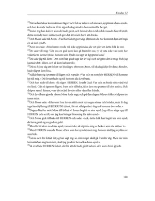 19
När sedan Mose kom närmare lägret och fick se kalven och dansen, upptändes hans vrede,
och han kastade tavlorna ifrån sig och slog sönder dem nedanför berget.
20
Sedan tog han kalven som de hade gjort, och brände den i eld och krossade den till stoft;
detta strödde han i vattnet och gav det åt Israels barn att dricka.
21
Och Mose sade till Aron: »Vad har folket gjort dig, eftersom du har kommit dem att begå
en så stor synd?»
22
Aron svarade: »Min herres vrede må icke upptändas; du vet själv att detta folk är ont.
23
De sade till mig: 'Gör oss en gud som kan gå framför oss; ty vi veta icke vad som har
vederfarits denne Mose, honom som förde oss upp ur Egyptens land.'
24
Då sade jag till dem: 'Den som har guld tage det av sig'; och de gåvo det åt mig. Och jag
kastade det i elden, och så kom kalven till.»
25
Då nu Mose såg att folket var lössläppt, eftersom Aron, till skadeglädje för deras fiender,
hade släppt dem lösa,
26
ställde han sig i porten till lägret och ropade: »Var och en som hör HERREN till komme
hit till mig.» Då församlade sig till honom alla Levi barn.
27
Och han sade till dem: »Så säger HERREN, Israels Gud: Var och en binde sitt svärd vid
sin länd. Gån så igenom lägret, fram och tillbaka, från den ena porten till den andra, Och
dräpen vem I finnen, vore det också broder eller vän eller frände.
28
Och Levi barn gjorde såsom Mose hade sagt; och på den dagen föllo av folket vid pass tre
tusen män.
29
Och Mose sade: »Eftersom I nu haven stått emot edra egna söner och bröder, mån I i dag
taga handfyllning till HERRENS tjänst, för att välsignelse i dag må komma över eder.»
30
Dagen därefter sade Mose till folket: »I haven begått en stor synd. Jag vill nu stiga upp till
HERREN och se till, om jag kan bringa försoning för eder synd.»
31
Och Mose gick tillbaka till HERREN och sade: »Ack, detta folk har begått en stor synd;
de hava gjort sig en gud av guld.
32
Men förlåt dem nu deras synd; varom icke, så utplåna mig ur boken som du skriver i.»
33
Men HERREN svarade Mose: »Den som har syndat mot mig, honom skall jag utplåna ur
min bok.
34
Gå nu och för folket dit jag har sagt dig; se, min ängel skall gå framför dig. Men när min
hemsökelses dag kommer, skall jag på dem hemsöka deras synd.»
35
Så straffade HERREN folket, därför att de hade gjort kalven, den som Aron gjorde.
168
Exodus 32
 