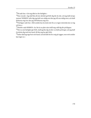 18
Då sade han: »Låt mig alltså se din härlighet.»
19
Han svarade: »Jag skall låta all min skönhet gå förbi dig där du står, och jag skall utropa
namnet 'HERREN' inför dig; jag skall vara nådig mot den jag vill vara nådig emot, och skall
förbarma mig över den jag vill förbarma mig över.
20
Ytterligare sade han: »Mitt ansikte kan du dock icke få se, ty ingen människa kan se mig
och leva.»
21
Därefter sade HERREN: »Se, här är en plats nära intill mig; ställ dig där på klippan.
22
När nu min härlighet går förbi, skall jag låta dig stå där i en klyfta på berget, och jag skall
övertäcka dig med min hand, till dess jag har gått förbi.
23
Sedan skall jag taga bort min hand, och då skall du få se mig på ryggen; men mitt ansikte
kan ingen se.»
170
Exodus 33
 