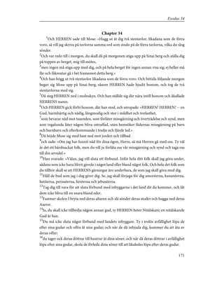 Chapter 34
1
Och HERREN sade till Mose: »Hugg ut åt dig två stentavlor, likadana som de förra
voro, så vill jag skriva på tavlorna samma ord som stodo på de förra tavlorna, vilka du slog
sönder.
2
Och var redo till i morgon, du skall då på morgonen stiga upp på Sinai berg och ställa dig
på toppen av berget, mig till mötes,
3
men ingen må stiga upp med dig, och på hela berget för ingen annan visa sig; ej heller må
får och fäkreatur gå i bet framemot detta berg.»
4
Och han högg ut två stentavlor likadana som de förra voro. Och bittida följande morgon
begav sig Mose upp på Sinai berg, såsom HERREN hade bjudit honom, och tog de två
stentavlorna med sig.
5
Då steg HERREN ned i molnskyn. Och han ställde sig där nära intill honom och åkallade
HERRENS namn.
6
Och HERREN gick förbi honom, där han stod, och utropade: »HERREN! HERREN! -- en
Gud, barmhärtig och nådig, långmodig och stor i mildhet och trofasthet,
7
som bevarar nåd mot tusenden, som förlåter missgärning och överträdelse och synd, men
som ingalunda låter någon bliva ostraffad, utan hemsöker fädernas missgärning på barn
och barnbarn och efterkommande i tredje och fjärde led.»
8
Då böjde Mose sig med hast ned mot jorden och tillbad
9
och sade: »Om jag har funnit nåd för dina ögon, Herre, så må Herren gå med oss. Ty väl
är det ett hårdnackat folk, men du vill ju förlåta oss vår missgärning och synd och taga oss
till din arvedel.»
10
Han svarade: »Välan, jag vill sluta ett förbund. Inför hela ditt folk skall jag göra under,
sådana som icke hava blivit gjorda i något land eller bland något folk. Och hela det folk som
du tillhör skall se att HERRENS gärningar äro underbara, de som jag skall göra med dig.
11
Håll de bud som jag i dag giver dig. Se, jag skall förjaga för dig amoréerna, kananéerna,
hetiterna, perisséerna, hivéerna och jebuséerna.
12
Tag dig till vara för att sluta förbund med inbyggarna i det land dit du kommer, och låt
dem icke bliva till en snara bland eder.
13
Fastmer skolen I bryta ned deras altaren och slå sönder deras stoder och hugga ned deras
Aseror.
14
Ja, du skall icke tillbedja någon annan gud, ty HERREN heter Nitälskare; en nitälskande
Gud är han.
15
Du må icke sluta något förbund med landets inbyggare. Ty i trolös avfällighet löpa de
efter sina gudar och offra åt sina gudar; och när de då inbjuda dig, kommer du att äta av
deras offer;
16
du tager ock deras döttrar till hustrur åt dina söner, och när då deras döttrar i avfällighet
löpa efter sina gudar, skola de förleda dina söner till att likaledes löpa efter deras gudar.
171
Exodus 34
 