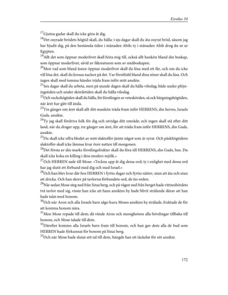 17
Gjutna gudar skall du icke göra åt dig.
18
Det osyrade brödets högtid skall, du hålla: i sju dagar skall du äta osyrat bröd, såsom jag
har bjudit dig, på den bestämda tiden i månaden Abib; ty i månaden Abib drog du ut ur
Egypten.
19
Allt det som öppnar moderlivet skall höra mig till, också allt hankön bland din boskap,
som öppnar moderlivet, såväl av fäkreaturen som av småboskapen.
20
Men vad som bland åsnor öppnar moderlivet skall du lösa med ett får, och om du icke
vill lösa det, skall du krossa nacken på det. Var förstfödd bland dina söner skall du läsa. Och
ingen skall med tomma händer träda fram inför mitt ansikte.
21
Sex dagar skall du arbeta, men på sjunde dagen skall du hålla vilodag; både under plöjn-
ingstiden och under skördetiden skall du hålla vilodag.
22
Och veckohögtiden skall du hålla, för förstlingen av veteskörden, så ock bärgningshögtiden,
när året har gått till ända.
23
Tre gånger om året skall allt ditt mankön träda fram inför HERRENS, din herres, Israels
Guds, ansikte.
24
Ty jag skall fördriva folk för dig och utvidga ditt område; och ingen skall stå efter ditt
land, när du drager upp, tre gånger om året, för att träda fram inför HERRENS, din Guds,
ansikte.
25
Du skall icke offra blodet av mitt slaktoffer jämte något som är syrat. Och påskhögtidens
slaktoffer skall icke lämnas kvar över natten till morgonen.
26
Det första av din marks förstlingsfrukter skall du föra till HERRENS, din Guds, hus. Du
skall icke koka en killing i dess moders mjölk.»
27
Och HERREN sade till Mose: »Teckna upp åt dig dessa ord; ty i enlighet med dessa ord
har jag slutit ett förbund med dig och med Israel.»
28
Och han blev kvar där hos HERREN i fyrtio dagar och fyrtio nätter, utan att äta och utan
att dricka. Och han skrev på tavlorna förbundets ord, de tio orden.
29
När sedan Mose steg ned från Sinai berg, och på vägen ned från berget hade vittnesbördets
två tavlor med sig, visste han icke att hans ansiktes hy hade blivit strålande därav att han
hade talat med honom.
30
Och när Aron och alla Israels barn sågo huru Moses ansiktes hy strålade, fruktade de för
att komma honom nära.
31
Men Mose ropade till dem; då vände Aron och menighetens alla hövdingar tillbaka till
honom, och Mose talade till dem.
32
Därefter kommo alla Israels barn fram till honom, och han gav dem alla de bud som
HERREN hade förkunnat för honom på Sinai berg.
33
Och när Mose hade slutat sitt tal till dem, hängde han ett täckelse för sitt ansikte.
172
Exodus 34
 