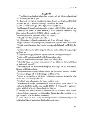 Chapter 35
1
Och Mose församlade Israels barns hela menighet och sade till dem: »Detta är vad
HERREN har bjudit eder att göra:
2
Sex dagar skall arbete göras, men på sjunde dagen skolen I hava helgdag, en HERRENS
vilosabbat. Var och en som på den dagen gör något arbete skall dödas.
3
I skolen icke tända upp eld på: sabbatsdagen, var I än ären bosatta.
4
Och Mose sade till Israels barns hela menighet: »Detta är vad HERREN har bjudit och sagt:
5
Låten bland eder upptaga en gärd åt HERREN, så att var och en som har ett därtill villigt
hjärta bär fram denna gård åt HERREN: guld, silver och koppar,
6
mörkblått, purpurrött, rosenrött och vitt garn och gethår,
7
rödfärgade vädurskinn, tahasskinn, akacieträ,
8
olja till ljusstaken, kryddor till smörjelseoljan och till den välluktande rökelsen,
9
äntligen onyxstenar och infattningsstenar, till att användas för efoden och för bröstskölden.
10
Och alla konstförfarna män bland eder må komma och förfärdiga allt vad HERREN har
bjudit:
11
tabernaklet, dess täckelse och överdraget till detta, dess häktor, bräder, tvärstänger, stolpar
och fotstycken,
12
arken med dess stänger, nådastolen och den förlåt som skall hänga framför den,
13
bordet med dess stänger och alla dess tillbehör och skådebröden,
14
ljusstaken med dess tillbehör och dess lampor, oljan till ljusstaken,
15
rökelsealtaret med dess stänger, smörjelseoljan och den välluktande rökelsen, förhänget
för ingången till tabernaklet,
16
brännoffersaltaret med tillhörande koppargaller, dess stänger och alla dess tillbehör,
bäckenet med dess fotställning,
17
omhängena till förgården, dess stolpar och fotstycken, förhänget för porten till förgården,
18
tabernaklets pluggar och förgårdens pluggar med deras streck,
19
äntligen de stickade kläderna till tjänsten i helgedomen och prästen Arons andra heliga
kläder, så ock hans söners prästkläder.»
20
Och Israels barns hela menighet gick sin väg bort ifrån Mose.
21
Sedan kommo de tillbaka, var och en som av sitt hjärta manades därtill; och var och en
som hade en därtill villig ande bar fram en gärd åt HERREN till förfärdigande av uppenbarel-
setältet och till allt arbete därvid och till de heliga kläderna.
22
De kommo, både män och kvinnor, och framburo, var och en efter sitt hjärtas villighet,
spännen, örringar, fingerringar och halssmycken, alla slags klenoder av guld, var och en
som kunde offra åt HERREN någon gåva av guld.
23
Och var och en som hade i sin ägo mörkblått, purpurrött, rosenrött eller vitt garn eller
gethår eller rödfärgade vädurskinn eller tahasskinn bar fram det.
174
Exodus 35
 