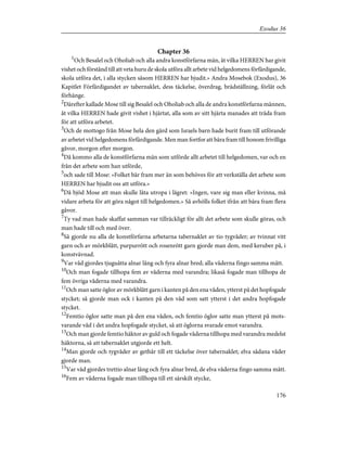 Chapter 36
1
Och Besalel och Oholiab och alla andra konstförfarna män, åt vilka HERREN har givit
vishet och förstånd till att veta huru de skola utföra allt arbete vid helgedomens förfärdigande,
skola utföra det, i alla stycken såsom HERREN har bjudit.» Andra Mosebok (Exodus), 36
Kapitlet Förfärdigandet av tabernaklet, dess täckelse, överdrag, brädställning, förlåt och
förhänge.
2
Därefter kallade Mose till sig Besalel och Oholiab och alla de andra konstförfarna männen,
åt vilka HERREN hade givit vishet i hjärtat, alla som av sitt hjärta manades att träda fram
för att utföra arbetet.
3
Och de mottogo från Mose hela den gärd som Israels barn hade burit fram till utförande
av arbetet vid helgedomens förfärdigande. Men man fortfor att bära fram till honom frivilliga
gåvor, morgon efter morgon.
4
Då kommo alla de konstförfarna män som utförde allt arbetet till helgedomen, var och en
från det arbete som han utförde,
5
och sade till Mose: »Folket bär fram mer än som behöves för att verkställa det arbete som
HERREN har bjudit oss att utföra.»
6
Då bjöd Mose att man skulle låta utropa i lägret: »Ingen, vare sig man eller kvinna, må
vidare arbeta för att göra något till helgedomen.» Så avhölls folket ifrån att bära fram flera
gåvor.
7
Ty vad man hade skaffat samman var tillräckligt för allt det arbete som skulle göras, och
man hade till och med över.
8
Så gjorde nu alla de konstförfarna arbetarna tabernaklet av tio tygvåder; av tvinnat vitt
garn och av mörkblått, purpurrött och rosenrött garn gjorde man dem, med keruber på, i
konstvävnad.
9
Var våd gjordes tjuguåtta alnar lång och fyra alnar bred; alla våderna fingo samma mått.
10
Och man fogade tillhopa fem av våderna med varandra; likaså fogade man tillhopa de
fem övriga våderna med varandra.
11
Och man satte öglor av mörkblått garn i kanten på den ena våden, ytterst på det hopfogade
stycket; så gjorde man ock i kanten på den våd som satt ytterst i det andra hopfogade
stycket.
12
Femtio öglor satte man på den ena våden, och femtio öglor satte man ytterst på mots-
varande våd i det andra hopfogade stycket, så att öglorna svarade emot varandra.
13
Och man gjorde femtio häktor av guld och fogade våderna tillhopa med varandra medelst
häktorna, så att tabernaklet utgjorde ett helt.
14
Man gjorde och tygvåder av gethår till ett täckelse över tabernaklet; elva sådana våder
gjorde man.
15
Var våd gjordes trettio alnar lång och fyra alnar bred, de elva våderna fingo samma mått.
16
Fem av våderna fogade man tillhopa till ett särskilt stycke,
176
Exodus 36
 