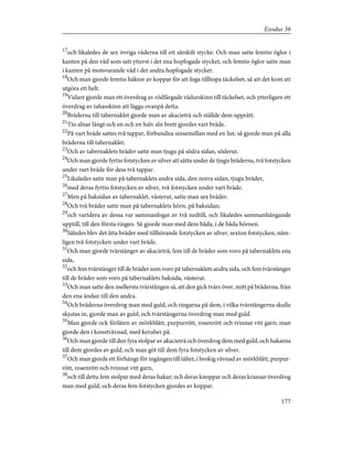 17
och likaledes de sex övriga våderna till ett särskilt stycke. Och man satte femtio öglor i
kanten på den våd som satt ytterst i det ena hopfogade stycket, och femtio öglor satte man
i kanten på motsvarande våd i det andra hopfogade stycket.
18
Och man gjorde femtio häktor av koppar för att foga tillhopa täckelset, så att det kom att
utgöra ett helt.
19
Vidare gjorde man ett överdrag av rödfärgade vädurskinn till täckelset, och ytterligare ett
överdrag av tahasskinn att lägga ovanpå detta.
20
Bräderna till tabernaklet gjorde man av akacieträ och ställde dem upprätt.
21
Tio alnar långt och en och en halv aln brett gjordes vart bräde.
22
På vart bräde sattes två tappar, förbundna sinsemellan med en list; så gjorde man på alla
bräderna till tabernaklet.
23
Och av tabernaklets bräder satte man tjugu på södra sidan, söderut.
24
Och man gjorde fyrtio fotstycken av silver att sätta under de tjugu bräderna, två fotstycken
under vart bräde för dess två tappar.
25
Likaledes satte man på tabernaklets andra sida, den norra sidan, tjugu bräder,
26
med deras fyrtio fotstycken av silver, två fotstycken under vart bräde.
27
Men på baksidan av tabernaklet, västerut, satte man sex bräder.
28
Och två bräder satte man på tabernaklets hörn, på baksidan;
29
och vartdera av dessa var sammanfogat av två nedtill, och likaledes sammanhängande
upptill, till den första ringen. Så gjorde man med dem båda, i de båda hörnen.
30
Således blev det åtta bräder med tillhörande fotstycken av silver, sexton fotstycken, näm-
ligen två fotstycken under vart bräde.
31
Och man gjorde tvärstänger av akacieträ, fem till de bräder som voro på tabernaklets ena
sida,
32
och fem tvärstänger till de bräder som voro på tabernaklets andra sida, och fem tvärstänger
till de bräder som voro på tabernaklets baksida, västerut.
33
Och man satte den mellersta tvärstången så, att den gick tvärs över, mitt på bräderna, från
den ena ändan till den andra.
34
Och bräderna överdrog man med guld, och ringarna på dem, i vilka tvärstängerna skulle
skjutas in, gjorde man av guld, och tvärstängerna överdrog man med guld.
35
Man gjorde ock förlåten av mörkblått, purpurrött, rosenrött och tvinnat vitt garn; man
gjorde den i konstvävnad, med keruber på.
36
Och man gjorde till den fyra stolpar av akacieträ och överdrog dem med guld, och hakarna
till dem gjordes av guld, och man göt till dem fyra fotstycken av silver.
37
Och man gjorde ett förhänge för ingången till tältet, i brokig vävnad av mörkblått, purpur-
rött, rosenrött och tvinnat vitt garn,
38
och till detta fem stolpar med deras hakar; och deras knoppar och deras kransar överdrog
man med guld, och deras fem fotstycken gjordes av koppar.
177
Exodus 36
 