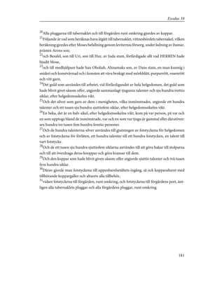 20
Alla pluggarna till tabernaklet och till förgården runt omkring gjordes av koppar.
21
Följande är vad som beräknas hava åtgått till tabernaklet, vittnesbördets tabernakel, vilken
beräkning gjordes efter Moses befallning genom leviternas försorg, under ledning av Itamar,
prästen Arons son;
22
och Besalel, son till Uri, son till Hur, av Juda stam, förfärdigade allt vad HERREN hade
bjudit Mose,
23
och till medhjälpare hade han Oholiab, Ahisamaks son, av Dans stam, en man kunnig i
snideri och konstvävnad och i konsten att väva brokigt med mörkblått, purpurrött, rosenrött
och vitt garn.
24
Det guld som användes till arbetet, vid förfärdigandet av hela helgedomen, det guld som
hade blivit givet såsom offer, utgjorde sammanlagt tjugunio talenter och sju hundra trettio
siklar, efter helgedomssikelns vikt.
25
Och det silver som gavs av dem i menigheten, vilka inmönstrades, utgjorde ett hundra
talenter och ett tusen sju hundra sjuttiofem siklar, efter helgedomssikelns vikt.
26
En beka, det är en halv sikel, efter helgedomssikelns vikt, kom på var person, på var och
en som upptogs bland de inmönstrade, var och en som var tjugu år gammal eller därutöver:
sex hundra tre tusen fem hundra femtio personer.
27
Och de hundra talenterna silver användes till gjutningen av fotstyckena för helgedomen
och av fotstyckena för förlåten, ett hundra talenter till ett hundra fotstycken, en talent till
vart fotstycke.
28
Och de ett tusen sju hundra sjuttiofem siklarna användes till att göra hakar till stolparna
och till att överdraga deras knoppar och göra kransar till dem.
29
Och den koppar som hade blivit given såsom offer utgjorde sjuttio talenter och två tusen
fyra hundra siklar.
30
Därav gjorde man fotstyckena till uppenbarelsetältets ingång, så ock kopparaltaret med
tillhörande koppargaller och altarets alla tillbehör,
31
vidare fotstyckena till förgården, runt omkring, och fotstyckena till förgårdens port, änt-
ligen alla tabernaklets pluggar och alla förgårdens pluggar, runt omkring.
181
Exodus 38
 