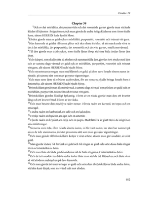 Chapter 39
1
Och av det mörkblåa, det purpurröda och det rosenröda garnet gjorde man stickade
kläder till tjänsten i helgedomen; och man gjorde de andra heliga kläderna som Aron skulle
hava, såsom HERREN hade bjudit Mose.
2
Efoden gjorde man av guld och av mörkblått, purpurrött, rosenrött och tvinnat vitt garn.
3
Man hamrade ut guldet till tunna plåtar och skar dessa i trådar, så att man kunde väva in
det i det mörkblåa, det purpurröda, det rosenröda och det vita garnet, med konstvävnad.
4
Till den gjorde man axelstycken, som skulle fästas ihop; vid sina båda ändar fästes den
ihop.
5
Och skärpet, som skulle sitta på efoden och sammanhålla den, gjordes i ett stycke med den
och av samma slags vävnad: av guld och av mörkblått, purpurrött, rosenrött och tvinnat
vitt garn, allt såsom HERREN hade bjudit Mose.
6
Och onyxstenarna omgav man med flätverk av guld; på dem voro Israels söners namn in-
ristade, på samma sätt som man graverar signetringar.
7
Och man satte dem på efodens axelstycken, för att stenarna skulle bringa Israels barn i
åminnelse, allt såsom HERREN hade bjudit Mose.
8
Bröstskölden gjorde man i konstvävnad, i samma slags vävnad som efoden: av guld och av
mörkblått, purpurrött, rosenrött och tvinnat vitt garn.
9
Bröstskölden gjordes liksidigt fyrkantig, i form av en väska gjorde man den: ett kvarter
lång och ett kvarter bred, i form av en väska.
10
Och man besatte den med fyra rader stenar: i första raden en karneol, en topas och en
smaragd;
11
i andra raden en karbunkel, en safir och en kalcedon;
12
i tredje raden en hyacint, en agat och en ametist;
13
i fjärde raden en krysolit, en onyx och en jaspis. Med flätverk av guld blevo de omgivna i
sina infattningar.
14
Stenarna voro tolv, efter Israels söners namn, en för vart namn; var sten bar namnet på
en av de tolv stammarna, inristat på samma sätt som man graverar signetringar.
15
Och man gjorde till bröstskölden kedjor i virat arbete, såsom man gör snodder, av rent
guld.
16
Man gjorde vidare två flätverk av guld och två ringar av guld och satte dessa båda ringar
i två av bröstsköldens hörn.
17
Och man fäste de båda guldsnodderna vid de båda ringarna, i bröstsköldens hörn.
18
Och de två snoddernas båda andra ändar fäste man vid de två flätverken och fäste dem
så vid efodens axelstycken på dess framsida.
19
Och man gjorde två andra ringar av guld och satte dem i bröstsköldens båda andra hörn,
vid den kant därpå, som var vänd inåt mot efoden.
182
Exodus 39
 