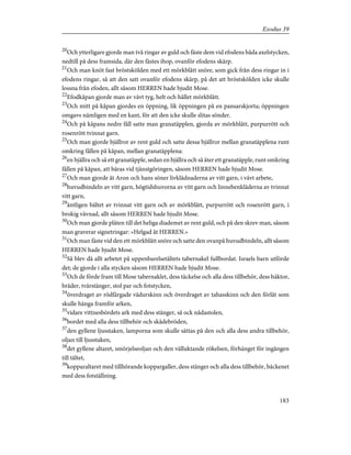 20
Och ytterligare gjorde man två ringar av guld och fäste dem vid efodens båda axelstycken,
nedtill på dess framsida, där den fästes ihop, ovanför efodens skärp.
21
Och man knöt fast bröstskölden med ett mörkblått snöre, som gick från dess ringar in i
efodens ringar, så att den satt ovanför efodens skärp, på det att bröstskölden icke skulle
lossna från efoden, allt såsom HERREN hade bjudit Mose.
22
Efodkåpan gjorde man av vävt tyg, helt och hållet mörkblått.
23
Och mitt på kåpan gjordes en öppning, lik öppningen på en pansarskjorta; öppningen
omgavs nämligen med en kant, för att den icke skulle slitas sönder.
24
Och på kåpans nedre fåll satte man granatäpplen, gjorda av mörkblått, purpurrött och
rosenrött tvinnat garn.
25
Och man gjorde bjällror av rent guld och satte dessa bjällror mellan granatäpplena runt
omkring fållen på kåpan, mellan granatäpplena:
26
en bjällra och så ett granatäpple, sedan en bjällra och så åter ett granatäpple, runt omkring
fållen på kåpan, att bäras vid tjänstgöringen, såsom HERREN hade bjudit Mose.
27
Och man gjorde åt Aron och hans söner livklädnaderna av vitt garn, i vävt arbete,
28
huvudbindeln av vitt garn, högtidshuvorna av vitt garn och linnebenkläderna av tvinnat
vitt garn,
29
äntligen bältet av tvinnat vitt garn och av mörkblått, purpurrött och rosenrött garn, i
brokig vävnad, allt såsom HERREN hade bjudit Mose.
30
Och man gjorde plåten till det heliga diademet av rent guld, och på den skrev man, såsom
man graverar signetringar: »Helgad åt HERREN.»
31
Och man fäste vid den ett mörkblått snöre och satte den ovanpå huvudbindeln, allt såsom
HERREN hade bjudit Mose.
32
Så blev då allt arbetet på uppenbarelsetältets tabernakel fullbordat. Israels barn utförde
det; de gjorde i alla stycken såsom HERREN hade bjudit Mose.
33
Och de förde fram till Mose tabernaklet, dess täckelse och alla dess tillbehör, dess häktor,
bräder, tvärstänger, stol par och fotstycken,
34
överdraget av rödfärgade vädurskinn och överdraget av tahasskinn och den förlåt som
skulle hänga framför arken,
35
vidare vittnesbördets ark med dess stänger, så ock nådastolen,
36
bordet med alla dess tillbehör och skådebröden,
37
den gyllene ljusstaken, lamporna som skulle sättas på den och alla dess andra tillbehör,
oljan till ljusstaken,
38
det gyllene altaret, smörjelseoljan och den välluktande rökelsen, förhänget för ingången
till tältet,
39
kopparaltaret med tillhörande koppargaller, dess stänger och alla dess tillbehör, bäckenet
med dess fotställning.
183
Exodus 39
 