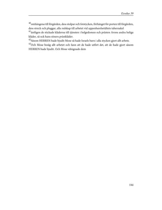 40
omhängena till förgården, dess stolpar och fotstycken, förhänget för porten till förgården,
dess streck och pluggar, alla redskap till arbetet vid uppenbarelsetältets tabernakel
41
äntligen de stickade kläderna till tjänsten i helgedomen och prästen Arons andra heliga
kläder, så ock hans söners prästkläder.
42
Såsom HERREN hade bjudit Mose så hade Israels barn i alla stycken gjort allt arbete.
43
Och Mose besåg allt arbetet och fann att de hade utfört det, att de hade gjort såsom
HERREN hade bjudit. Och Mose välsignade dem
184
Exodus 39
 