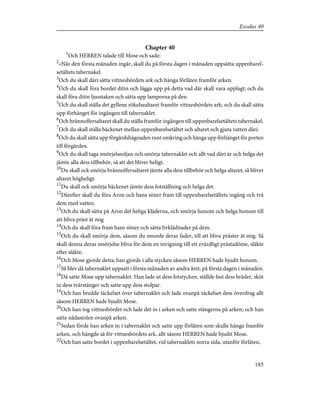 Chapter 40
1
Och HERREN talade till Mose och sade:
2
»När den första månaden ingår, skall du på första dagen i månaden uppsätta uppenbarel-
setältets tabernakel.
3
Och du skall däri sätta vittnesbördets ark och hänga förlåten framför arken.
4
Och du skall föra bordet ditin och lägga upp på detta vad där skall vara upplagt; och du
skall föra ditin ljusstaken och sätta upp lamporna på den.
5
Och du skall ställa det gyllene rökelsealtaret framför vittnesbördets ark; och du skall sätta
upp förhänget för ingången till tabernaklet.
6
Och brännoffersaltaret skall du ställa framför ingången till uppenbarelsetältets tabernakel.
7
Och du skall ställa bäckenet mellan uppenbarelsetältet och altaret och gjuta vatten däri.
8
Och du skall sätta upp förgårdshägnaden runt omkring och hänga upp förhänget för porten
till förgården.
9
Och du skall taga smörjelseoljan och smörja tabernaklet och allt vad däri är och helga det
jämte alla dess tillbehör, så att det bliver heligt.
10
Du skall ock smörja brännoffersaltaret jämte alla dess tillbehör och helga altaret; så bliver
altaret högheligt.
11
Du skall ock smörja bäckenet jämte dess fotställning och helga det.
12
Därefter skall du föra Aron och hans söner fram till uppenbarelsetältets ingång och två
dem med vatten.
13
Och du skall sätta på Aron del heliga kläderna, och smörja honom och helga honom till
att bliva präst åt mig
14
Och du skall föra fram hans söner och sätta livklädnader på dem.
15
Och du skall smörja dem, såsom du smorde deras fader, till att bliva präster åt mig. Så
skall denna deras smörjelse bliva för dem en invigning till ett evärdligt prästadöme, släkte
efter släkte.
16
Och Mose gjorde detta; han gjorde i alla stycken såsom HERREN hade bjudit honom.
17
Så blev då tabernaklet uppsatt i första månaden av andra året, på första dagen i månaden.
18
Då satte Mose upp tabernaklet. Han lade ut dess fotstycken, ställde fast dess bräder, sköt
in dess tvärstänger och satte upp dess stolpar.
19
Och han bredde täckelset över tabernaklet och lade ovanpå täckelset dess överdrag allt
såsom HERREN hade bjudit Mose.
20
Och han tog vittnesbördet och lade det in i arken och satte stängerna på arken; och han
satte nådastolen ovanpå arken.
21
Sedan förde han arken in i tabernaklet och satte upp förlåten som skulle hänga framför
arken, och hängde så för vittnesbördets ark, allt såsom HERREN hade bjudit Mose.
22
Och han satte bordet i uppenbarelsetältet, vid tabernaklets norra sida, utanför förlåten,
185
Exodus 40
 