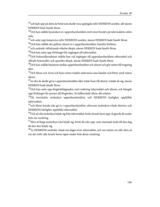 23
och lade upp på detta de bröd som skulle vara upplagda inför HERRENS ansikte, allt såsom
HERREN hade bjudit Mose.
24
Och han ställde ljusstaken in i uppenbarelsetältet, mitt emot bordet, på tabernaklets södra
sida,
25
och satte upp lamporna inför HERRENS ansikte, såsom HERREN hade bjudit Mose.
26
Och han ställde det gyllene altaret in i uppenbarelsetältet, framför förlåten,
27
och antände välluktande rökelse därpå, såsom HERREN hade bjudit Mose.
28
Och han satte upp förhänget för ingången till tabernaklet.
29
Och brännoffersaltaret ställde han vid ingången till uppenbarelsetältets tabernakel och
offrade brännoffer och spisoffer därpå, såsom HERREN hade bjudit Mose.
30
Och han ställde bäckenet mellan uppenbarelsetältet och altaret och göt vatten till tvagning
däri.
31
Och Mose och Aron och hans söner tvådde sedermera sina händer och fötter med vatten
därur;
32
så ofta de skulle gå in i uppenbarelsetältet eller träda fram till altaret, tvådde de sig, såsom
HERREN hade bjudit Mose.
33
Och han satte upp förgårdshägnaden runt omkring tabernaklet och altaret, och hängde
upp förhänget för porten till förgården. Så fullbordade Mose allt arbetet.
34
Då övertäckte molnskyn uppenbarelsetältet, och HERRENS härlighet uppfyllde
tabernaklet;
35
och Mose kunde icke gå in i uppenbarelsetältet, eftersom molnskyn vilade däröver och
HERRENS härlighet uppfyllde tabernaklet.
36
Och så ofta molnskyn höjde sig från tabernaklet, bröto Israels barn upp; så gjorde de under
hela sin vandring.
37
Men så länge molnskyn icke höjde sig, bröto de icke upp, utan stannade ända till den dag
då den åter höjde sig.
38
Ty HERRENS molnsky vilade om dagen över tabernaklet, och om natten var eld i den; så
var det inför alla Israels barns ögon under hela deras vandring.
186
Exodus 40
 