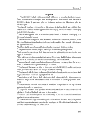Chapter 1
1
Och HERREN kallade på Mose och talade till honom ur uppenbarelsetältet och sade:
2
Tala till Israels barn och säg till dem: När någon bland eder vill bära fram ett offer åt
HERREN, skolen I taga edert offer av boskapen, antingen av fäkreaturen eller av
småboskapen.
3
Om han vill bära fram ett brännoffer av fäkreaturen, så skall han därtill taga ett felfritt djur
av hankön och föra det fram till uppenbarelsetältets ingång, för att han må bliva välbehaglig
inför HERRENS ansikte.
4
Och han skall lägga sin hand på brännoffersdjurets huvud; så bliver det välbehagligt, och
försoning bringas för honom.
5
Och han skall slakta ungtjuren inför HERRENS ansikte; och Arons söner, prästerna, skola
bära fram blodet, och de skola stänka blodet runt omkring på det altare som står vid ingången
till uppenbarelsetältet.
6
Och han skall draga av huden på brännoffersdjuret och dela det i dess stycken.
7
Och prästen Arons söner skola göra upp eld på altaret och lägga ved på elden.
8
Och Arons söner, prästerna, skola lägga styckena, huvudet och istret ovanpå veden som
ligger på altarets eld.
9
Men inälvorna och fötterna skola tvås i vatten. Och prästen skall förbränna alltsammans
på altaret: ett brännoffer, ett eldsoffer till en välbehaglig lukt för HERREN.
10
Men om han vill bära fram ett brännoffer av småboskapen, vare sig av fåren eller av get-
terna, så skall han därtill taga ett felfritt djur av hankön.
11
Och han skall slakta det vid sidan av altaret, norrut, inför HERRENS ansikte, och Arons
söner, prästerna, skola stänka dess blod på altaret runt omkring.
12
Och han skall dela det i dess stycken och frånskilja dess huvud och ister; och prästen skall
lägga detta ovanpå veden som ligger på altarets eld.
13
Men inälvorna och fötterna skola tvås i vatten. Och prästen skall offra alltsammans och
förbränna det på altaret; det är ett brännoffer, ett eldsoffer till en välbehaglig lukt för HER-
REN.
14
Men om han vill bära fram åt HERREN ett brännoffer av fåglar, så skall han taga sitt offer
av turturduvor eller av unga duvor.
15
Och prästen skall bära fram djuret till altaret och vrida huvudet av det och förbränna det
på altaret. Och dess blod skall utkramas på altarets vägg.
16
Men dess kräva med orenligheten däri skall han taga ut, och han skall kasta den vid sidan
av altaret, österut, på askhögen.
17
Och han skall fläka upp det invid vingarna, dock utan att frånskilja dessa; och prästen
skall förbränna det på altaret, ovanpå veden som ligger på elden. Det är ett brännoffer, ett
eldsoffer till en välbehaglig lukt för HERREN.
188
Leviticus 1
 