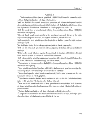 Chapter 2
1
Och när någon vill bära fram ett spisoffer åt HERREN skall hans offer vara av fint mjöl,
och han skall gjuta olja därpå och lägga rökelse därpå.
2
Och han skall bära det fram till Arons söner, prästerna; och prästen skall taga en handfull
därav, nämligen av mjölet och oljan, därtill all rökelsen, och skall på altaret förbränna detta,
som utgör själva altaroffret: ett eldsoffer till en välbehaglig lukt för HERREN.
3
Och det som är över av spisoffret skall tillhöra Aron och hans söner. Bland HERRENS
eldsoffer är det högheligt.
4
Men när du vill bära fram ett spisoffer av det som bakas i ugn, skall det vara av fint mjöl,
osyrade kakor, begjutna med olja, och osyrade tunnkakor, smorda med olja.
5
Och om ditt offer är ett spisoffer som tillredes på plåt, så skall det vara av fint mjöl, begjutet
med olja, osyrat.
6
Du skall bryta sönder det i stycken och gjuta olja därpå. Det är ett spisoffer.
7
Och om ditt offer är ett spisoffer som tillredes i panna, så skall det tillredas av fint mjöl
med olja.
8
Det spisoffer som är tillrett på något av dessa sätt skall du föra fram till HERREN; det skall
bäras fram till prästen, och han skall hava det fram till altaret.
9
Och prästen skall av spisoffret taga den del som utgör själva altaroffret och förbränna den
på altaret: ett eldsoffer till en välbehaglig lukt för HERREN.
10
Och det som är över av spisoffret skall tillhöra Aron och hans söner. Bland HERRENS
eldsoffer är det högheligt.
11
Intet spisoffer som I viljen bära fram åt HERREN skall vara syrat, ty varken av surdeg eller
av honung skolen I förbränna något såsom eldsoffer åt HERREN.
12
Såsom förstlingsoffer mån I bära fram sådant åt HERREN, men på altaret må det icke
komma för att vara en välbehaglig lukt.
13
Och alla dina spisoffer skall du beströ med salt; du må icke låta din Guds förbunds salt
fattas på ditt spisoffer. Till alla dina offer skall du offra salt.
14
Men om du vill bära fram åt HERREN ett spisoffer av förstlingsfrukter, skall du såsom
ett sådant spisoffer av dina förstlingsfrukter böra fram ax, rostade vid eld, sönderstötta, av
grönskuren säd.
15
Och du skall gjuta olja därpå och lägga rökelse därpå. Det är ett spisoffer.
16
Och prästen skall förbränna den del av de sönderstötta axen och av oljan, som utgör själva
altaroffret, jämte all rökelsen därpå: ett eldsoffer åt Herren.
189
Leviticus 2
 