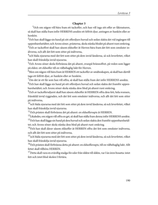 Chapter 3
1
Och om någon vill bära fram ett tackoffer, och han vill taga sitt offer av fäkreaturen,
så skall han ställa fram inför HERRENS ansikte ett felfritt djur, antingen av hankön eller av
honkön.
2
Och han skall lägga sin hand på sitt offerdjurs huvud och sedan slakta det vid ingången till
uppenbarelsetältet; och Arons söner, prästerna, skola stänka blodet på altaret runt omkring.
3
Och av tackoffret skall han såsom eldsoffer åt Herren bära fram det fett som omsluter in-
älvorna, och allt det fett som sitter på inälvorna,
4
och båda njurarna med det fett som sitter på dem invid länderna, så ock leverfettet, vilket
han skall frånskilja invid njurarna.
5
Och Arons söner skola förbränna det på altaret, ovanpå brännoffret, på veden som ligger
på elden: ett eldsoffer till en välbehaglig lukt för Herren.
6
Men om någon vill bära fram åt HERREN ett tackoffer av småboskapen, så skall han därtill
taga ett felfritt djur, av hankön eller av honkön.
7
Om det är ett får som han vill offra, så skall han ställa fram det inför HERRENS ansikte.
8
Och han skall lägga sin hand på sitt offerdjurs huvud och sedan slakta det framför uppen-
barelsetältet; och Arons söner skola stänka dess blod på altaret runt omkring.
9
Och av tackoffersdjuret skall han såsom eldsoffer åt HERREN offra dess fett, hela svansen,
frånskild invid ryggraden, och det fett som omsluter inälvorna, och allt det fett som sitter
på inälvorna,
10
och båda njurarna med det fett som sitter på dem invid länderna, så ock leverfettet, vilket
han skall frånskilja invid njurarna.
11
Och prästen skall förbränna det på altaret: en eldsoffersspis åt HERREN.
12
Likaledes, om någon vill offra en get, så skall han ställa fram denna inför HERRENS ansikte.
13
Och han skall lägga sin hand på dess huvud och sedan slakta den framför uppenbarelsetäl-
tet; och Arons söner skola stänka dess blod på altaret runt omkring.
14
Och han skall därav såsom eldsoffer åt HERREN offra det fett som omsluter inälvorna,
och allt det fett som sitter på inälvorna,
15
och båda njurarna med det fett som sitter på dem invid länderna, så ock leverfettet, vilket
han skall frånskilja invid njurarna.
16
Och prästen skall förbränna detta på altaret: en eldsoffersspis, till en välbehaglig lukt. Allt
fettet skall tillhöra HERREN.
17
Detta skall vara en evärdlig stadga för eder från släkte till släkte, var I än ären bosatta: intet
fett och intet blod skolen I förtära.
190
Leviticus 3
 