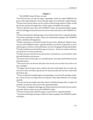 Chapter 4
1
Och HERREN talade till Mose och sade:
2
Tala till Israels barn och säg: Om någon ouppsåtligen syndar mot något HERRENS bud
genom vilket något förbjudes, och han alltså gör något som är förbjudet, så gäller följande:
3
Om det är den smorde prästen som har syndat och därvid dragit skuld över folket, så skall
han för den synd han har begått offra en felfri ungtjur åt HERREN till syndoffer.
4
Och han skall föra tjuren fram inför HERRENS ansikte, till uppenbarelsetältets ingång.
Och han skall lägga sin hand på tjurens huvud och sedan slakta tjuren inför HERRENS an-
sikte.
5
Och den smorde prästen skall taga något av tjurens blod och bära det in i uppenbarelsetältet,
6
och prästen skall doppa sitt finger i blodet och stänka blodet sju gånger inför HERRENS
ansikte, vid förlåten till helgedomen.
7
Därefter skall prästen med blodet bestryka hornen på den välluktande rökelsens altare,
som står inför HERRENS ansikte i uppenbarelsetältet; men allt det övriga blodet av tjuren
skall han gjuta ut vid foten av brännoffersaltaret, som står vid ingången till uppenbarelsetältet.
8
Och allt syndofferstjurens fett skall han taga ut ur honom -- det fett som omsluter inälvorna,
och allt det fett som sitter på inälvorna,
9
och båda njurarna med det fett som sitter på dem invid länderna, så ock leverfettet, vilket
han skall frånskilja invid njurarna --
10
på samma sätt som detta tages ut ur tackofferstjuren; och prästen skall förbränna det på
brännoffersaltaret.
11
Men tjurens hud och allt hans kött jämte hans huvud och hans fötter hans inälvor och
hans orenlighet,
12
korteligen, allt det övriga av tjuren, skall han föra bort utanför lägret till en ren plats, där
man slår ut askan, och bränna upp det på ved i eld; på den plats där man slår ut askan skall
det brännas upp.
13
Och om Israels hela menighet begår synd ouppsåtligen, och utan att församlingen märker
det, i det att de bryta mot något Herrens bud genom vilket något förbjudes och så ådraga
sig skuld,
14
och den synd de hava begått sedan bliver känd, så skall församlingen offra en ungtjur till
syndoffer. De skola föra honom fram inför uppenbarelsetältet;
15
och de äldste i menigheten skola lägga sina händer på tjurens huvud inför Herrens ansikte,
och sedan skall man slakta tjuren inför HERRENS ansikte.
16
Och den smorde prästen skall bära något av tjurens blod in i uppenbarelsetältet,
17
och prästen skall doppa sitt finger i blodet och stänka sju gånger inför HERRENS ansikte,
vid förlåten.
191
Leviticus 4
 